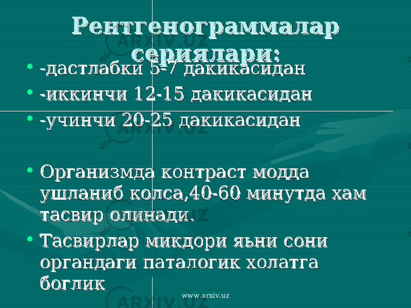 Рентгенограммалар Рентгенограммалар сериялари:сериялари: • -дастлабки 5-7 дакикасидан-дастлабки 5-7 дакикасидан • -иккинчи 12-15 дакикасидан-иккинчи 12-15 дакикасидан • -учинчи 20-25 дакикасидан-учинчи 20-25 дакикасидан • Организмда контраст модда Организмда контраст модда ушланиб колса,40-60 минутда хам ушланиб колса,40-60 минутда хам тасвир олинади.тасвир олинади. • Тасвирлар микдори яьни сони Тасвирлар микдори яьни сони органдаги паталогик холатга органдаги паталогик холатга богликбоглик www.arxiv.uz 