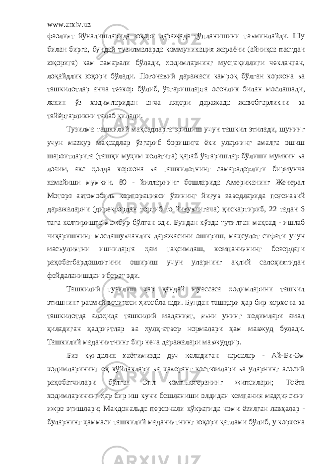 www.arxiv.uz фаолият й ў налишларида юқори даражада тўпланишини таъминлайди. Шу билан бирга, бундай тузилмаларда коммуникация жара ё ни (айни қ са пастдан юқорига) кам самарали б ў лади, ходимларнинг муста қ иллиги чекланган, ло қ айдлик юқори б ў лади. По ғ онавий даражаси камро қ б ў лган корхона ва ташкилотлар анча тезкор б ў либ, ў згаришларга осонлик билан мо с лашади, лекин ў з ходимларидан анча ю қ ори даражада жавобгарликни ва тай ё ргарликни талаб қ илади. Тузилма ташкилий мақсадларга эришиш учун ташкил этилади, шунинг учун мазкур ма қ садлар ў згариб боришига ё ки уларнинг амалга ошиш шароитларига (таш қ и му ҳ им холатига) қ араб ўзгаришлар бўлиши мумкин ва лозим, акс ҳ олда корхона ва ташкилотнинг самарадорлиги бирмунча камайиши мумкин. 80 - йилларнинг бошларида Американинг Женерал Моторз автомобиль корпорацияси ўзининг й и ғ ув заводларида по ғ онавий даражалар ни (директордан тортиб то йи ғ увчигача) қ искартириб, 22 тадан 6 тага келтиришга мажбур б ў лган эди. Б ундан к ў зда тутилган ма қ сад - ишлаб чи қ аришнинг мослашувчанлик даражасини ошириш, ма ҳ сулот сифати учун масъулиятни ишчиларга ҳ ам та қ симлаш, компаниянинг бозордаги ра қ обатбардошлигини ошириш учун уларнинг а қ лий салоҳиятидан фойдаланишдан иборат эди. Ташкилий тузилиш ҳар қ андай муассаса ходимларини ташкил этишнинг расмий воситаси ҳ исобланади. Бундан таш қ ари ҳар бир корхона ва ташкилотда ало ҳ ида ташкилий маданият, яъни унинг ходимлари амал қ иладиган қ адриятлар ва хул қ -атвор нормалари ҳ ам мавжуд булади. Ташкилий маданиятнинг бир неча даражалари мавжуддир . Биз кундалик ха ё тимизда дуч келадиган нарсалар - Ай-Би-Эм ходимлар и нинг оқ к ў йлаклари ва ҳ аворанг костюмлари ва уларнинг асосий ра қ обатчилари б ў лган Эпл компьютерзнинг жипсилари; То ё та ходимларининг ҳар бир иш куни бошланиши олдидан компания мадҳиясини ижро этишлари; Макдональдс персонали кўкрагида номи ё зилган лав ҳ алар - буларнинг ҳ аммаси ташкилий маданиятнинг ю қ ори қ атлами б ў либ, у корхона 