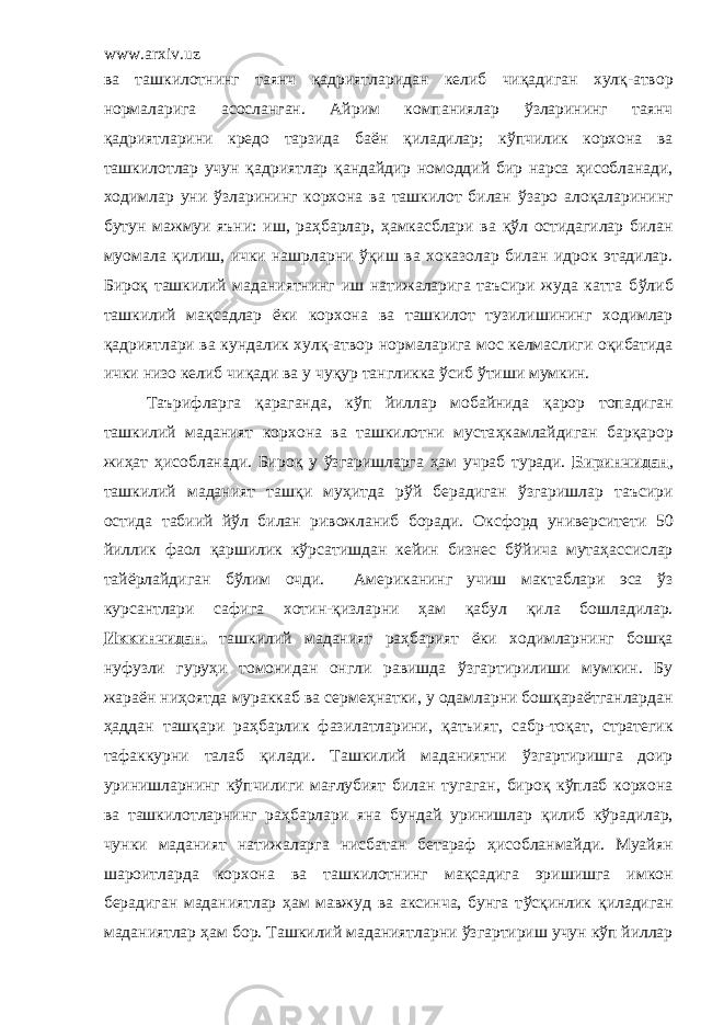 www.arxiv.uz ва ташкилотнинг таянч қ адриятларидан келиб чи қ адиган хул қ -атвор нормаларига асосланган. Айрим компаниялар ў зларининг таянч қ адриятларини кредо тарзида ба ё н қ иладилар; к ў пчилик корхона ва ташкилотлар учун қ адриятлар қ андайдир номоддий бир нарса ҳ исобланади, ходимлар уни ў зларининг корхона ва ташкилот билан ў заро алоқаларининг бутун мажмуи яъни: иш, раҳбарлар, ҳ амкасблари ва қў л остидагилар билан муомала қ илиш, ички нашрларни ўқ иш ва хоказолар билан идрок этадилар. Биро қ ташкилий маданиятнинг иш натижаларига таъсири жуда катта б ў либ ташкилий ма қ садлар ё ки корхона ва ташкилот тузилишининг ходимлар қ адриятлари ва кундалик хул қ -атвор нормаларига мос келмаслиги о қ ибатида ички низо келиб чи қ ади ва у чу қ ур тангликка ў сиб ўтиши мумкин. Таърифларга қ араганда, к ў п йиллар мобайнида қ арор топадиган ташкилий маданият корхона ва ташкилотни муста ҳ камлайдиган бар қ арор жи ҳ ат ҳ исобланади. Биро қ у ў згаришларга ҳ ам учраб туради. Биринчидан , ташкилий маданият таш қ и му ҳ итда р ў й берадиган ў згаришлар таъсири остида табиий й ў л билан ривожланиб боради. Ок с форд университети 50 йиллик фаол қ аршилик к ў рсатишдан кейин бизнес б ў йича мута ҳ ассислар тай ё рлайдиган б ў лим очди. Американинг учиш мактаблари эса ў з курсантлари сафига хотин- қ изларни ҳам қабул қ ила бошладилар. Иккинчидан, ташкилий маданият раҳбарият ё ки ходимларнинг бош қ а нуфузли гуру ҳ и томонидан онгли равишда ў згартирилиши мумкин. Бу жара ё н ни ҳ оятда мураккаб ва серме ҳ натки, у одамларни бошқара ё тганлардан ҳ аддан таш қ ари ра ҳ барлик фазилатларини, қ атъият, сабр-то қ ат , стратегик тафаккурни талаб қ илади. Ташкилий маданиятни ў згартиришга доир уринишларнинг к ў пчилиги ма ғ лубият билан тугаган, биро қ к ў плаб корхона ва ташкилотларнинг ра ҳ барлари яна бундай уринишлар қ илиб кўрадилар, чунки маданият натижаларга нисбатан бетараф ҳ исобланмайди. Муайян шароитларда корхона ва ташкилотнинг ма қ садига эришишга имкон берадиган маданиятлар ҳам мавжуд ва аксинча, бунга т ў сқинлик қ иладиган маданиятлар ҳ ам бор. Ташкилий маданиятларни ў згартириш учун кўп йиллар 