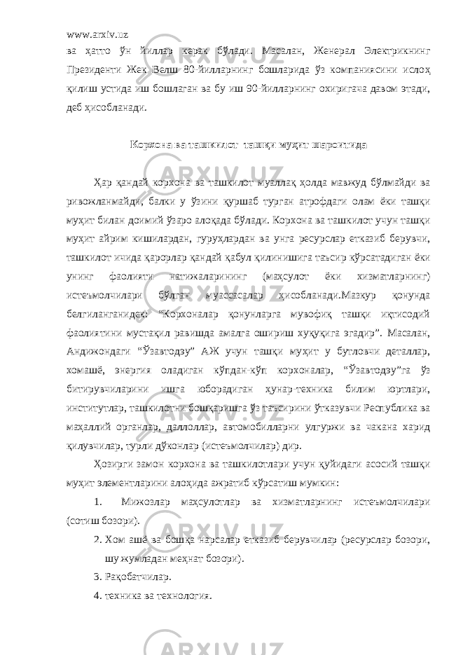 www.arxiv.uz ва ҳ атто ў н йиллар керак б ў лади. Масалан, Женерал Электрикнинг Президенти Жек Велш 80-йилларнинг бошларида ўз компаниясини исло ҳ қ илиш устида иш бошлаган ва бу иш 90-йилларнинг охиригача давом этади, деб ҳ исобланади. Корхона ва т ашкилот таш қ и му ҳ ит шароитида Ҳ ар қ андай корхона ва ташкилот муалла қ ҳ олда мавжуд б ў лмайди ва ривожланмайди, балки у ў зини қ уршаб турган атрофдаги олам ё ки таш қ и му ҳ ит билан доимий ў заро ало қ ада б ў лади. Корхона ва т ашкилот учун таш қ и му ҳ ит айрим кишилардан, гуру ҳ лардан ва унга ресурслар етказиб берувчи, ташкилот ичида қ арорлар қ андай қ абул қ илинишига таъсир к ў рсатадиган ё ки унинг фаолияти натижаларининг (маҳсулот ё ки хизматларнинг) истеъмолчилари б ў лган муассасалар ҳ исобланади. Мазкур қонунда белгиланганидек: “Корхоналар қонунларга мувофиқ ташқи иқтисодий фаолиятини мустақил равишда амалга ошириш хуқуқига эгадир”. Масалан, Андижондаги “ Ў завтод эу ” АЖ учун ташқи му ҳ ит у бутловчи деталлар, хомаш ё , энергия оладиган к ў пдан-к ў п корхоналар, “ Ў завтод эу ”га ўз битирувчиларини ишга юборадиган ҳунар-техника билим юртлари, институтлар, ташкилотни бошқаришга ў з таъсирини ў тказувчи Р еспублика ва ма ҳ аллий органлар, даллоллар, автомобилларни улгуржи ва чакана харид қ илувчилар, турли д ў конлар (истеъмолчилар) дир. Ҳ озирги замон корхона ва ташкилотлари учун қуйидаги асосий таш қ и му ҳ ит элементларини ало ҳ ида ажратиб к ў рсатиш мумкин: 1. М ижозлар маҳсулотлар ва хизматларнинг истеъмолчилари (сотиш бозори). 2. Х ом аш ё ва бош қ а нарсалар етказиб берувчилар (ресурслар бозори, шу жумладан меҳнат бозори). 3. Р ақобатчилар. 4. техника ва технология. 