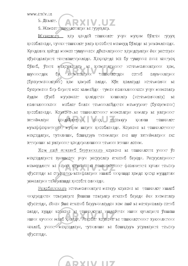 www.arxiv.uz 5. Д авлат. 6. Ж амоат ташкилотлари ва гуру ҳ лар. Мижозлар ҳ ар қандай ташкилот учун му ҳ им б ў лган гуру ҳ ҳ исобланади, чунки ташкилот улар ҳ исобига мавжуд б ў лади ва ривожланади. Кундалик ҳ а ё тда мижоз тушунчаси д ў конларнинг ҳ аридорлари ё ки ресторан х ў рандаларига тенглаштирилади. Ҳ а қ и қ атда эса бу тушунча анча кенгро қ б ў либ, ўзига ма ҳ сулотлар ва хизматларнинг истеъмолчиларини ҳ ам, шунингдек бу хизматларни ташкилотдан сотиб олувчиларни (буюртмачиларни) ҳам қ амраб олади. К ў п ҳ олларда истеъмолчи ва буюртмачи бир-бирига мос келмайди - туман поликлиникаси учун мижозлар ё рдам с ў раб мурожаат қиладиган кишилар (истеъмолчилар) ва поликлиникани мабла ғ билан таъминлайдиган маъмурият (буюртмачи) ҳисобланади. Корхона ва т ашкилотнинг мижозлари кимлар ва уларнинг эхти ё жлари қ андайлигини аниқ тасаввур қилиш ташкилот муваффа қ иятининг му ҳ им шарти ҳисобла на ди. Корхона ва т ашкилотнинг ма қ садлари, тузилиши, бошқарув тизимлари ана шу эхти ё жларни акс эттириши ва уларнинг қ ондирилишини таъмин этиши лозим. Хом аш ё етказиб берувчилар корхона ва ташкилотга унинг ўз ма қ садларига эришмо ғ и учун ресурслар етказиб беради. Ресурсларнинг мавжудлиги ва нар ҳ и корхона ва ташкилотнинг фаолиятига кучли таъсир к ў рсатади ва стратегик вазифаларни ишлаб чи қ ишда ҳ амда қ ис қ а муддатли режаларни тай ё рлашда ҳ исобга олинади . Ра қ обатчилар истеъмолчиларга мазкур корхона ва ташкилот ишлаб чиқарадиган товарларга ў хшаш товарлар етказиб беради ё ки хизматлар к ў рсатади, айнан ў ша етказиб берувчилардан хом аш ё ва материаллар сотиб олади, худди корхона ва ташкилотда ишла ё тган ишчи кучларига ў хшаш ишчи кучини жалб қ илади. Ра қ обат корхона ва ташкилотнинг эркинлигини чеклаб, унинг ма қ садлари, тузилиши ва бош қ арув усулларига таъсир к ў рсатади. 