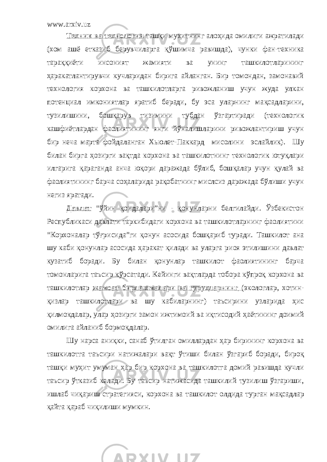 www.arxiv.uz Техник ва технология таш қ и му ҳ итнинг ало ҳ ида омилиги ажратилади (хом аш ё етказиб берувчиларга қў шимча равишда), чунки фан-техника тара ққ и ё ти инсоният жамияти ва унинг ташкилотларининг ҳ аракатлантирувчи кучларидан бирига айланган. Бир томондан, замонавий технология корхона ва ташкилотларга ривожланиш учун жуда улкан потенциал имкониятлар яратиб беради, бу эса уларнинг ма қ садларини, тузилишини, бош қ арув тизимини тубдан ў згартиради (технологик кашфиётлардан фаолиятининг янги й ў налишларини ривожлантириш учун бир неча марта фойдаланган Хьюлет-Паккард мисолини эслайлик). Шу билан бирга ҳозирги ва қ тда корхона ва ташкилотнинг технологик юту қ лари илгарига қ араганда анча ю қ ори даражада б ў либ, бош қ алар учун қ улай ва фаолиятининг барча со ҳ аларида ра қ обатнинг мислсиз даражада б ў лиши учун негиз яратади. Давлат “ ў йин қ оидалари”ни - қ онунларни белгилайди . Ўзбекистон Республикаси давлати таркибидаги корхона ва ташкилотларнинг фаолиятини “Корхоналар тўғрисида”ги қонун асосида бошқариб туради. Т ашкилот ана шу каби қ онунлар асосида ҳ аракат қ илади ва уларга риоя этилишини давлат кузатиб боради . Б у билан қ онунлар ташкилот фаолиятининг барча томонларига таъсир кўрсатади. Кейинги ва қ тларда тобора к ў про қ корхона ва ташкилотлар жамоат бирлашмалари ва гуруҳларнинг (экологлар, хотин- қизлар ташкилотлари ва шу кабиларнинг) таъсирини узларида ҳ ис қилмокдалар, улар ҳ озирги замон ижтимоий ва иқтисодий ҳа ё тининг доимий омилига айланиб бормо қ далар. Шу нарса ани қ ки, санаб ў тилган омиллардан ҳ ар бирининг корхона ва ташкилотга та ъ сири натижалари ва қ т ў тиши билан ў згариб боради, биро қ таш қ и му ҳ ит умуман ҳ ар бир корхона ва ташкилотга домий равишда кучли таъсир ўтказиб келади. Бу таъсир натижасида ташкилий тузилиш ўзгариши, ишлаб чи қ ариш стратегияси, корхона ва ташкилот олдида турган ма қ садлар қ айта қ араб чиқилиши мумкин. 