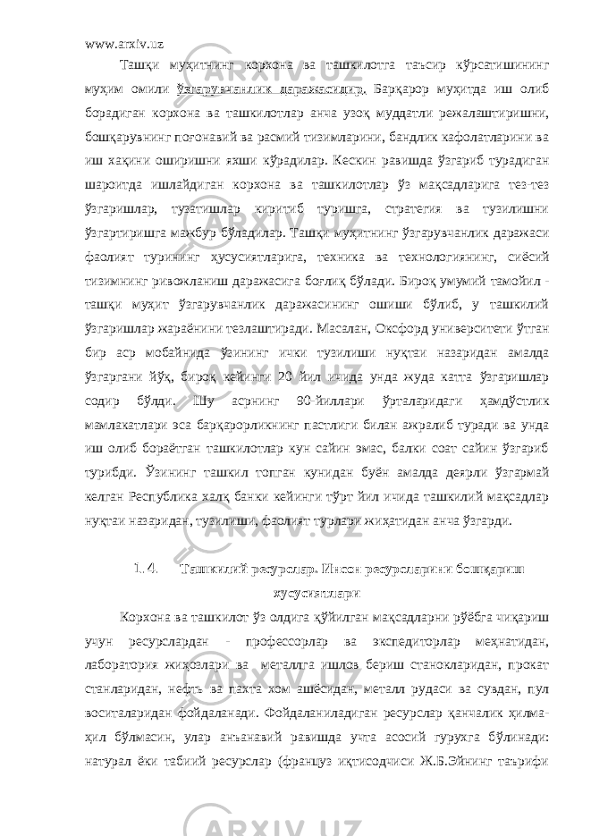 www.arxiv.uz Таш қ и му ҳ итнинг корхона ва ташкилотга таъсир к ў рсатишининг му ҳ им омили ўзгарувчанлик даражасидир . Бар қ арор му ҳ итда иш олиб борадиган корхона ва ташкилотлар анча узо қ муддатли режалаштиришни, бош қ арувнинг по ғ онавий ва расмий тизимларини, бандлик кафолатларини ва иш ха қ ини оширишни яхши к ў радилар. Кескин равишда ўзгариб турадиган шароитда ишлайдиган корхона ва ташкилотлар ў з ма қ садларига тез-тез ў згаришлар, тузатишлар киритиб туришга, стратегия ва тузилишни ўзгартиришга мажбур б ў ладилар. Таш қ и му ҳ итнинг ў згарувчанлик даражаси фаолият турининг ҳ усусиятларига, техника ва технологиянинг, си ё сий тизимнинг ривожланиш даражасига боғли қ б ў лади. Биро қ умумий тамойил - таш қ и му ҳ ит ўзгарувчанлик даражасининг ошиши бўлиб, у ташкилий ў згаришлар жара ё нини тезлаштиради. Масалан, Оксфорд университети ў тган бир аср мобайнида ў зининг ички тузилиши ну қ таи назаридан амалда ў згаргани й ў қ, биро қ кейинги 20 йил ичида унда жуда катта ў згаришлар содир б ў лди. Шу асрнинг 90-йиллари ў рталаридаги ҳамдўстлик мамлакатлари эса барқарорликнинг пастлиги билан ажралиб туради ва унда иш олиб бора ё тган ташкилотлар кун сайин эмас, балки соат сайин ўзгариб турибди. Ў зининг ташкил топган кунидан бу ё н амалда деярли ў згармай келган Республика халқ банки кейинги тўрт йил ичида ташкилий мақсадлар ну қ таи назаридан, тузилиши, фаолият турлари жи ҳ атидан анча ў згарди. 1.4. Ташкилий ресурслар. Инсон ресурсларини бош қ ариш хусусиятлари Корхона ва т ашкилот ў з олдига қў йилган ма қ садларни р ўё бга чи қ ариш учун ресурслардан - профессорлар ва экспедиторлар ме ҳ натидан, лаборатория жиҳозлари ва металлга ишлов бериш станокларидан, прокат станларидан, нефть ва пахта хом аш ё сидан, металл рудаси ва сувдан, пул воситаларидан фойдаланади. Фойдаланиладиган ресурслар қ анчалик ҳ илма- ҳ ил бўлмасин, улар анъанавий равишда учта асосий гурухга б ў линади: натурал ё ки табиий ресурслар (француз иқтисодчиси Ж.Б.Эйнинг таърифи 