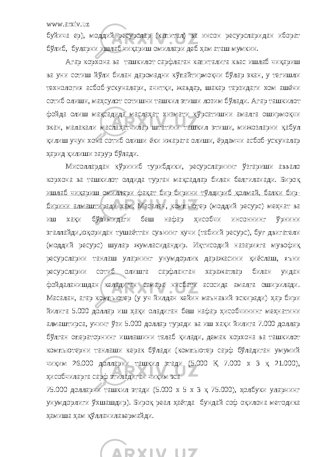 www.arxiv.uz буйича ер), моддий ресурслар (капитал) ва инсон ресурслари дан иборат бўлиб, буларни ишлаб чи қ ариш омиллари деб ҳам аташ мумкин. Агар корхона ва ташкилот сарфлаган капиталига квас ишлаб чи қ ариш ва уни сотиш й ў ли билан даромадни к ў пайтирмоқчи б ў лар экан, у тегишли технология асбоб-ускуналари, ачит қ и, жавдар, шакар тарзидаги хом аш ё ни сотиб олиши, ма ҳ сулот сотишни ташкил этиши лозим б ў лади. Агар ташкилот фойда олиш ма қ садида маслаҳат хизмати к ў рсатишни амалга оширм оқ чи экан, малакали масла ҳ атчилар штатини ташкил этиши, мижозларни қ абул қ илиш учун хона сотиб олиши ё ки ижарага олиши, ё рдамчи асбоб-ускуналар ҳ арид қ илиши зарур б ў лади. Мисоллардан к ў риниб турибдики, ресурсларнинг ў згариши аввало корхона ва ташкилот олдида турган ма қ садлар билан белгиланади. Биро қ ишлаб чи қ ариш омиллари фа қ ат бир-бирини тўлдириб қ олмай, балки бир- бирини алмаштиради ҳам. Масалан, компьютер (моддий ресурс) меҳнат ва иш ха қ и б ў лимидаги беш нафар ҳ исобчи инсоннинг ў рнини эга л лайди,ю қ оридан туша ё тган сувнинг кучи (табиий ресурс), бу ғ двигатели (моддий ресурс) шулар жумласидандир. Иқтисодий назарияга мувофи қ рес у рсларни танлаш уларнинг унумдорлик даражасини қ и ё слаш, яъни ресурсларни сотиб олишга сарфланган харажатлар билан ундан фойдаланишдан келадиган самара нисбати асосида амалга оширилади. Масалан, агар компьютер (у уч йилдан кейин маънавий эскиради) ҳ ар бири йилига 5.000 доллар иш ҳ а қ и оладиган беш нафар ҳ исобчининг ме ҳ натини алмаштирса, унинг ў зи 5.000 доллар туради ва иш ха қ и йилига 7.000 доллар бўлган операторнинг ишлашини талаб қ илади, демак корхона ва ташкилот компьютерни танлаши керак бўлади (компьютер сарф бўладиган умумий чи қ им 26.000 долларни ташкил этади (5.000 Қ 7.000 х 3 қ 21.000), ҳ исобчиларга сарф этиладиган чи қ им эса 75.000 долларни ташкил этади (5.000 х 5 х 3 қ 75.000), ҳолбуки уларнинг унумдорлиги ўхшашдир). Бироқ реал ҳ а ё тда бундай соф о қ илона методика ҳ амиша ҳ ам қў лланилавермайди. 