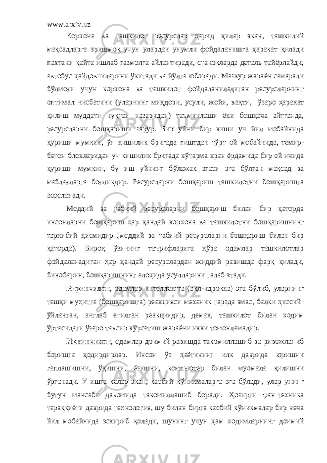 www.arxiv.uz Корхона ва т ашкилот ресурслар ҳ арид қилар экан, ташкилий ма қ садларга эришмо қ учун улардан унумли фойдаланишга ҳ аракат қ илади пахтани қ айта ишлаб газмолга айлантиради, станокларда деталь тай ё рлайди, автобус ҳ айдовчиларини ў китади ва й ў лга юборади. Мазкур жара ё н самарали б ў лмо ғ и учун корхона ва ташкилот фойдаланиладиган ресурсларнинг оптимал нисбатини (уларнинг ми қ дори, усули, жойи, ва қ ти, ў заро ҳ аракат қ илиш муддати ну қ таи наз а ридан) таъминлаши ё ки бош қ ача айтганда, ресурсларни бош қ ариши зарур. Бир уйни бир киши уч йил мобайнида қ уриши мумкин, ў н кишилик бригада ғ иштдан т ў рт ой мобайнида, темир - бетон блокларидан уч кишилик бригада к ў тарма кран ё рдамида бир ой ичида қ уриши мумкин, бу иш уйнинг б ў лажак эгаси эга б ў лган ма қ сад ва мабла ғ ларга бо ғ ли қ дир. Ресурсларни бошқариш ташкилотни бош қ аришга асосланади. Моддий ва табиий ресурсларни бошқариш билан бир қаторда инсон ларни бошқариш ҳар қандай корхона ва ташкилотни бош қ аришнинг таркибий қ исмидир (моддий ва табиий ресурсларни бош қ ариш билан бир қ аторда). Биро қ ў зининг таърифларига к ў ра одамлар ташкилотлар фойдаланадиган ҳар қ андай ресурслардан жиддий равишда фар қ қ илади, бинобарин, бош қ аришнинг ало ҳ ида усулларини талаб этади. Биринчидан , одамлар интеллектга (а қ л-идрокка) эга б ў либ, уларнинг таш қ и му ҳ итга (бош қ аришга) реакцияси механик тарзда эмас, балки ҳиссий- ў йланган, англаб етилган реакциядир, демак, ташкилот билан ходим ў ртасидаги ў заро таъсир кўрсатиш жара ё ни икки томонламадир. Иккинчидан , одамлар доимий равишда такомиллашиб ва ривожланиб боришга қ одирдирлар. Инсон ў з ҳ а ё тининг илк даврида юришни гаплашишни, ўқ ишни, ё зишни, компьютер билан муомала қ илишни ў рганади. У ишга келар экан, касбий к ў никмаларга эга б ў лади, улар унинг бутун мансаби давомида такомиллашиб боради. Ҳ озирги фан-техника тара ққ и ё ти даврида технология, шу билан бирга касбий к ў никмалар бир неча йил мобайнида эскириб қ олади, шунинг учун ҳ ам ходимларнинг доимий 