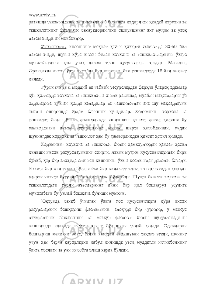 www.arxiv.uz равишда такомилла ши ва ривожланиб боришга қ одирлиги қ андай корхона ва ташкилотнинг фаолияти самарадорлигини оширишнинг энг му ҳ им ва узо қ давом этадиган манба и дир. Учинчидан , инсоннинг меҳнат ҳ а ё ти ҳ озирги жамиятда 30-50 йил давом этади, шунга к ў ра инсон билан корхона ва ташкилот лар нинг ў заро муносабатлари ҳ ам узо қ давом этиш ҳ усусиятига эгадир. Масалан, Францияда инсон ўрта ҳ исобда бир корхона ёки ташкилотда 16 йил меҳнат қилади. Т ў ртинчидан, моддий ва табиий ресурслардан фарқли ў ларо қ одамлар к ў п ҳ олларда корхона ва ташкилотга онгли равишда, муайян ма қ садларни ў з олдиларига қў йган ҳ олда келадилар ва ташкилотдан ана шу мақсадларни амалга оширишда ё рдам беришни кутадилар. Ходимнинг корхона ва ташкилот билан ўзаро ҳ амкорликда ишлашдан қ аноат ҳ осил қ илиши бу ҳ амкорликни давом эттиришнинг му ҳ им шарти ҳ исобланади, ҳ у д ди шунингдек корхона ва ташкилот ҳам бу ҳ амкорликдан қ аноат ҳ осил қ илади. Ходимнинг корхона ва ташкилот билан ҳ амкорликдан қ аноат ҳ осил қ илиши инсон ресурсларининг охирги, лекин муҳим хусусиятларидан бири бўлиб, ҳар бир ало ҳ ида олинган кишининг ўзига хослигидан далолат беради. Иккита бир ҳ ил темир б ў лаги ё ки бир киловатт электр энергиясидан фар қ ли уларок иккита бутун л ай бир ҳ ил одам б ў лмайди. Шунга биноан корхона ва ташкилотдаги турли аъзоларнинг айни бир ҳил бош қ арув усулига муносабати бутунлай бош қа ча б ў лиши мумкин. Юқорида санаб ўт илган ў зига хос ҳусусиятларга к ў ра инсон ресурсларини бошқариш фаолиятнинг ало ҳ ида бир туридир, у махсус вазифаларни бажаришни ва мазкур фаолият билан шу ғ улланадиган кишиларда ало ҳ ида сифатларнинг б ў лишини талаб қ илади. Одамларни бош қ ариш механик эмас, балки ижодий ё ндашувни та қ озо этади, шунинг учун ҳ ам барча қ арорларни қ абул қ илишда узо қ муддатли исти қ болнинг ў зига хослиги ва уни хисобга олиш керак б ў лади. 