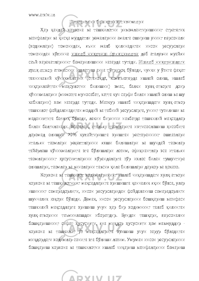 www.arxiv.uz Персонални бош қ ариш тизимлари Ҳ ар қандай корхона ва ташкилотни ривожлантиришнинг стратегик вазифалари ва қ ис қ а муддатли режаларини амалга ошириш унинг персонали (ходимлари) томонидан, яъни жалб қ илинадиган инсон ресурслари томонидан к ў пинча ишлаб чи қ ариш функциялари деб аталувчи муайян саъй-харакатларнинг бажарилишини назарда тутади. Ишлаб чиқаришдаги хул қ -атвор атамасини ишлатиш анча т ўғ риро қ б ў лади, чунки у ўзига фа қ ат техникавий к ў никмаларни (станокда, компьютерда ишлай олиш, ишлаб чи қ арила ё тган ма ҳ сулотни билишни) эмас, балки хул қ -атворга доир к ў никмаларни (мижозга муносабат, катта куч сарфи билан ишлай олиш ва шу кабиларни) хам назарда тутади. Мазкур ишлаб чи қ аришдаги хул қ -атвор ташкилот фойдаланадиган моддий ва табиий ресурсларга, унинг тузилиши ва маданиятига бо ғ ли қ б ў лади, лекин биринчи навбатда ташкилий ма қ садлар билан белгиланади. Масалан, итальян таомларига и х тисослашиш ҳ исобига даромад олишни 20 % купайтиришга эришган рестораннинг ошпазлари итальян таомлари рецептларини яхши билишлари ва шундай таомлар тай ё рлаш к ў никмаларига эга б ў лишлари лозим, официантлар эса итальян таомларининг ҳусусиятларини хўрандаларга з ў р ихлос билан тушунтира олишлари, таомлар ва виноларни тавсия қ ила билишлари даркор ва ҳоказо. Корхона ва т ашкилот ходимлар и нинг ишлаб чи қ аришдаги хул қ -атвори корхона ва ташкилотнинг ма қ садларига эришишга қ анчалик я қ ин б ў лса, улар ишининг самарадорлиги , инсон ресурсларидан фойдаланиш самарадорлиги шунчалик ю қ ори б ў лади. Демак, инсон ресурсларини бош қ ариш вазифаси ташкилий ма қ садларга эришиш учун ҳ ар бир ходимнинг талаб қ илинган хул қ -атворини таъминлашдан иборатдир. Бундан таш қ ари, персонални бош қ аришнинг сифат ҳ усусияти, яна миқдор ҳ усусияти ҳ ам мавжуддир - корхона ва ташкилот ў з ма қ садларига эришиш учун зарур б ў ладиган ми қ дордаги ходимлар сонига эга б ў лиши лозим. Умуман инсон ресурсларини бош қ ариш корхона ва ташкилотни ишлаб чи қ ариш вазифаларини бажариш 