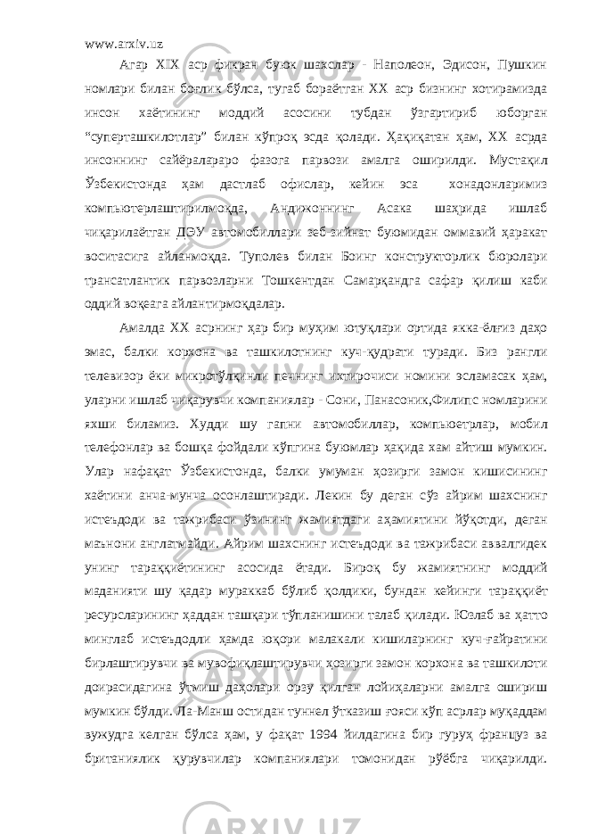 www.arxiv.uz Агар XIX аср фикран буюк шахслар - Наполеон, Эдисон, Пушкин номлари билан бо ғ лик б ў лса, тугаб бора ё тган ХХ аср бизнинг хотирамизда инсон ха ё тининг моддий асосини тубдан ўзгартириб юборган “суперташкилотлар” билан кўпро қ эсда қолади. Ҳа қ и қ атан ҳ ам, ХХ асрда инсоннинг сай ё ралараро фазога парвози амалга оширилди. Мустақил Ўзбекистонда ҳам д астлаб офислар, кейин эса хонадонларимиз компьют е рлаштирил моқ д а , Андижоннинг Асака шаҳрида ишлаб чиқарилаётган ДЭУ автомобиллари зеб-зийнат буюмидан оммавий ҳаракат воситасига айлан моқда . Туполев билан Боинг конструкторлик бюролари трансатлантик парвозларни Тошкентдан Самарқанд га сафар қилиш каби оддий во қ еага айлантир моқда лар. Амалда ХХ асрнинг ҳ ар бир му ҳ им юту қ лари ортида якка-ёл ғ из да ҳ о эмас, балки корхона ва ташкилотнинг куч- қ удрати туради. Биз рангли телевизор ё ки микрот ў л қ инли печнинг ихтирочиси номини эсла ма сак ҳам, уларни ишлаб чи қ арувчи компаниялар - Сони, Панасоник,Филипс номларини яхши биламиз. Худди шу гапни автомобиллар, компьюетрлар, мобил телефонлар ва бошқа фойдали к ў пгина буюмлар ҳ а қ ида хам айтиш мумкин. Улар нафақат Ўзбекистонда, балки умуман ҳ озирги замон кишисининг ха ё тини анча-мунча осонлаштиради. Лекин бу деган с ў з айрим шахснинг истеъдоди ва тажрибаси ўзининг жамиятдаги а ҳ амиятини й ўқ отди, деган маънони англатмайди. Айрим шахснинг истеъдоди ва тажрибаси аввалгидек унинг тара ққ и ё тининг асосида ё тади. Биро қ бу жамиятнинг моддий маданияти шу қадар мураккаб бўлиб қ олдики, бундан кейинги тара ққ и ё т ресурсларининг ҳаддан ташқари тўпланишини талаб қ илади. Юзлаб ва ҳ атто минглаб истеъдодли ҳамда ю қ ори малакали кишиларнинг куч- ғ айратини бирлаштирувчи ва мувофиқлаштирувчи ҳ озирги замон корхона ва ташкилоти доирасидагина ў тмиш да ҳ олари орзу қилган лойиҳаларни амалга ошириш мумкин б ў лди. Ла-Манш остидан туннел ўтказиш ғояси к ў п асрлар муқаддам вужудга келган бўлса ҳ ам, у фа қ ат 1994 йилдагина бир гуру ҳ француз ва британиялик қурувчилар компаниялари томонидан р ўё бга чиқарилди. 