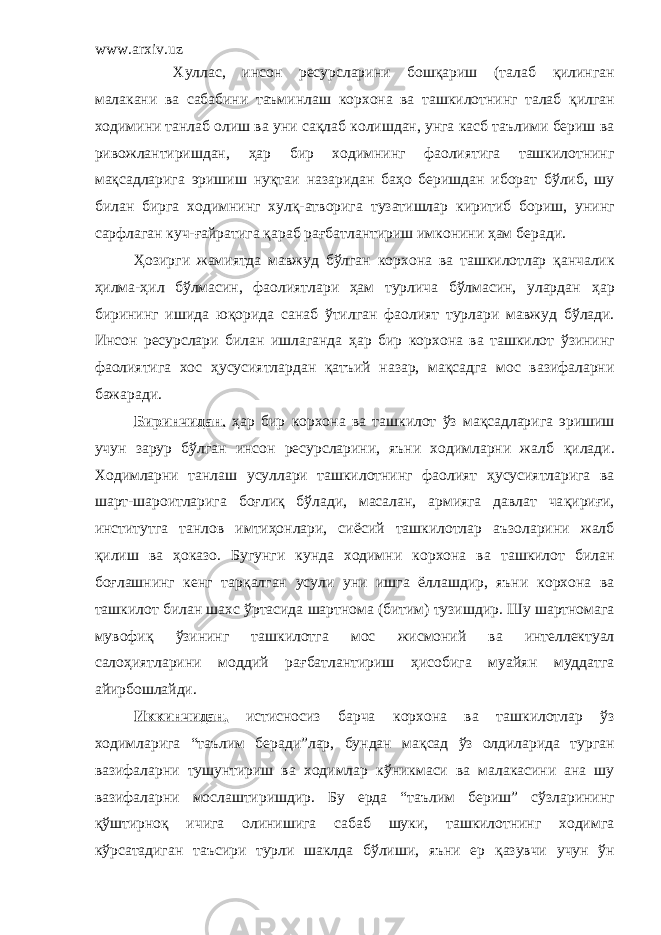 www.arxiv.uz Х уллас, инсон ресурсларини бош қ ариш (талаб қ илинган малакани ва сабабини таъминлаш корхона ва ташкилотнинг талаб қ илган ходимини танлаб олиш ва уни са қ лаб колишдан, унга касб таълими бериш ва ривожлантиришдан, ҳ ар бир ходимнинг фаолиятига ташкилотнинг ма қ садларига эришиш ну қ таи назаридан ба ҳ о беришдан иборат б ў либ, шу билан бирга ходимнинг хул қ -атворига тузатишлар киритиб бориш, уни нг сарфлаган куч- ғ айратига қ араб ра ғ батлантириш имконини ҳам беради . Ҳ озирги жамиятда мавжуд бўлган корхона ва ташкилотлар қ анчалик ҳ илма- ҳ ил б ў лмасин, фаолиятлари ҳам турлича бўлмасин, улардан ҳ ар бирининг ишида ю қ орида санаб ў тилган фаолият турлари мавжуд б ў лади. Инсон ресурслари билан ишлаганда ҳ ар бир корхона ва ташкилот ў зининг фаолиятига хос ҳ усусиятлардан қ атъий назар , ма қ садга мос вазифаларни бажаради. Биринчидан , ҳ ар бир корхона ва ташкилот ў з ма қ садларига эришиш учун зарур бўлган инсон ресурсларини, яъни ходимларни жалб қ илади. Ходимларни танлаш усуллари ташкилотнинг фаолият ҳ усусиятларига ва шарт-шароитларига бо ғ ли қ б ў лади, масалан, армияга давлат ча қ ири ғ и, институтга танлов имтиҳонлари, си ё сий ташкилотлар аъзоларини жалб қ илиш ва ҳ оказо. Бугунги кунда ходимни корхона ва ташкилот билан бо ғ лашнинг кенг тар қ алган усули уни ишга ёллашдир, яъни корхона ва ташкилот билан шахс ў ртасида шартнома (битим) тузишдир . Ш у шартномага мувофи қ ўзининг ташкилотга мос жисмоний ва интеллектуал салоҳи ятларини моддий ра ғ батлантириш ҳ исобига муай я н муддатга айирбошлайди. Иккинчидан, истисносиз барча корхона ва ташкилотлар ўз ходимларига “таълим беради”лар, бундан ма қ сад ўз олдиларида турган вазифаларни тушунтириш ва ходимлар к ў никмаси ва малакасини ана шу вазифаларни мослаштиришдир. Бу ерда “таълим бериш” с ў зларининг қў штирно қ ичига олинишига сабаб шуки, ташкилотнинг ходимга к ў рсатадиган таъсири турли шаклда б ў лиши, яъни ер қ азувчи учун ў н 