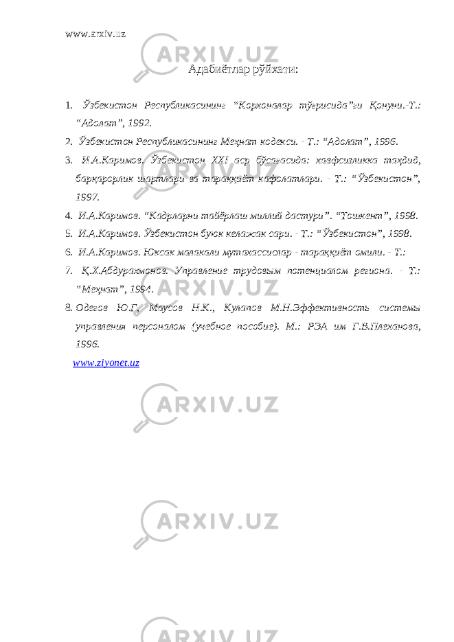 www.arxiv.uz Адабиётлар рўйхати : 1. Ўзбекистон Республикасининг “Корхоналар тўғрисида”ги Қонуни.-Т.: “Адолат”, 1992. 2. Ўзбекистон Республикасининг Меҳнат кодекси. - Т.: “Адолат”, 1996. 3. И.А.Каримов. Ўзбекистон XXI аср бўсағасида: хавфсизликка таҳдид, барқарорлик шартлари ва тараққиёт кафолатлари. - Т.: “Ўзбекистон”, 1997. 4. И.А.Каримов. “Кадрларни тайёрлаш миллий дастури”. “Тошкент”, 1998. 5. И.А.Каримов. Ўзбекистон буюк келажак сари. - Т.: “Ўзбекистон”, 1998. 6. И.А.Каримов. Юксак малакали мутахассислар - тараққиёт омили. - Т.: 7. Қ.Х.Абдурахмонов. Управление трудовым потенциалом региона. - Т.: “Меҳнат”, 1994. 8. Одегов Ю.Г, Маусов Н.К., Кулапов М.Н.Эффективность системы управления персоналом (учебное пособие). М.: РЭА им Г.В.Плеханова, 1996. www . ziyonet . uz 