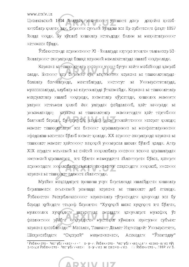 www.arxiv.uz Циолковский 1894 йилда ёқ ракетанинг учишига доир до ҳ и ё на ҳ исоб- китоблар қ илган эди, биринчи сунъий й ў лдош эса Ер орбитасига фа қ ат 1957 йилда чи қ ди. Бу к ў плаб кишилар истеъдоди билим ва ме ҳ натларининг натижаси б ў лди. Ўзбекистонда асримизнинг 20 - йилларда иҳтиро этилган телевизор 50- йилларнинг охирларида бошқа хорижий мамлакатларда ишлаб чиқарилади. Корхона ва т ашкилотлар инсонни унинг бутун ха ё ти мобайнида қ амраб олади . Б изнинг ҳар биримиз к ў п ва қ тимизни корхона ва ташкилотларда- болалар боғчаларида, макт а бларда, институт ва Университетларда , муассасаларда, клублар ва партияларда ў тказмайди. Корхона ва т ашкилотлар маҳсулотлар ишлаб чиқаради, хизматлар к ў рсатади, кишилик жамияти уларни истеъмол қилиб ё ки улардан фойдаланиб, ҳа ё т кечиради ва ривожланади; корхона ва ташкилотлар жамиятидаги ҳ а ёт тартибини белгилаб беради, бу тартибга кандай риоя этила ё тганини назорат қ илади; жамоат ташкилотлари эса бизнинг қарашларимиз ва манфаатларимизни ифодалаш воситаси б ў либ хизмат қ илади. ХХ асрнинг охирларида корхона ва ташкилот жамоат ҳа ё тининг ха қ и қий уни версал шакли бўлиб қ олд и . Агар Х I Х асрдаги маънавий ва сиёсий ин қ илоблар инсонни эскича қ арашлардан ижтимоий қарашларга эга б ў лган мавжудотга айлантирган б ў лса, ҳ озирги асримиздаги ин қ илоблар, аввало технология соҳасидаги ин қ илоб, инсонни корхона ва ташкилот одамига айлантирди. Муай я н мақсадларга эришиш учун биргаликда ишлайдиган кишилар бирлашмаси анъанавий равишда корхона ва ташкилот деб аталади. Ўзбекистон Республикасининг корхоналар тўғрисидаги қонунида эса бу борада қуйидаги таъриф берилган: “Хуқуқий шахс хуқуқига эга бўлган, мулкчилик хуқуқлиги шароитида амалдаги қонунларга мувофиқ ўз фаолиятини рўёбга чиқарадиган мустақил хўжалик юритувчи субъект корхона ҳисобланади” 1 Масалан, Тошкент Давлат И қ тисоди ё т Университети, Шаҳрисабздаги “Оқсарой” меҳмонхонаси, Асакадаги “Ўзавтодэу” 1 Ўзбекистон Республикасининг +онуни. Ўзбекистон Республикасидаги корхоналар тў\ рисида Ўзбекистон Республикаси: =онунлар ва фармонлар. - Т.: Ўзбекистон, 1992-77-б. 