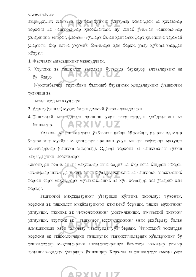 www.arxiv.uz ак ц иядорлик жамияти, футбол б ў йича ў смирлар командаси ва ҳоказолар корхона ва ташкилотлар ҳ исобланади. Бу санаб ў тилган ташкилотлар ў зларининг ми қё си, фаолият турлари билан қ анчалик фар қ қ илишига қ арамай уларнинг бир нечта умумий белгилари ҳам борки, улар қ уйидагилардан иборат: 1. Фаолияти мақсадининг мавжудлиги . 2. Корхона ва т ашкилот аъзолари ў ртасида бар қ арор ало қ аларнинг ва бу ў заро Муносабатлар тартибини белгилаб берадиган қоидаларнинг (ташкилий тузилиш ва маданият) мавжудлиги . 3. Атроф (таш қ и) му ҳ ит билан доимий ў заро ало қ адорлик . 4. Ташкилий мақсадларга эришиш учун ресурслардан фойдаланиш ва бошқалар. Корхона ва т ашкилотлар ў з- ў зидан пайдо б ў лмайди, уларни одамлар ў зларининг муа й ян ма қ садларга эришиш учун восита сифатида вужудга келтирадилар (ташкил этадилар). Одатда корхона ва ташкилотни тузиш ва қ тида унинг асосчилари томонидан белгиланган ма қ садлар анча оддий ва бир неча банддан иборат таклифлар шаклида ифодаланган б ў лади. Корхона ва т ашкилот ривожланиб борган сари мақсадлари мураккаблашиб ва к ў п ҳ олларда эса ў згариб ҳ ам боради. Ташкилий мақсадларнинг ў згариши к ў пгина омиллар: чунончи, корхона ва ташкилот ми қё сларининг кенгайиб бориши, таш қ и му ҳ итнинг ў згариши, техника ва технологиянинг ривожланиши, ижтимоий онгнинг ў згариши, корхона ва ташкилот асосчиларининг янги ра ҳ барлар билан алмашиниши каби омиллар таъсирида р ў й беради. Иқтисодий жиҳатдан корхона ва ташкилотларни текширган тад қ и қ отчилардан к ў пларининг бу ташкилотлар ма қ садлар и ни шакллантиришга бевосита нималар таъсир қ илиши ха қ идаги фикрлари ў хшашдир. Корхона ва т ашкилотга аввало учта 