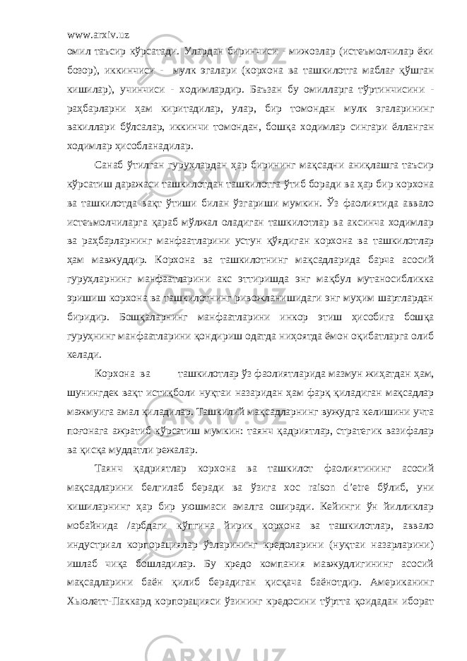 www.arxiv.uz омил таъсир к ў рсатади. Улардан биринчиси - мижозлар (истеъмолчилар ёки бозор), иккинчиси - мулк эгалари ( корхона ва ташкилотга мабла ғ қў шган кишилар), учинчиси - ходимлардир . Баъзан бу омилларга тўртинчисини - ра ҳ барларни ҳ ам киритадилар, улар , бир томондан мулк эгаларининг вакиллари бўлсалар, иккинчи томондан, бош қ а ходимлар сингари ё лланган ходимлар ҳ исобланадилар. Санаб ўтилган гуру ҳ лардан ҳар бирининг ма қ садни ани қ лашга таъсир к ў рсатиш даражаси ташкилотдан ташкилотга ў тиб боради ва ҳ ар бир корхона ва ташкилотда ва қ т ў тиши билан ў згариши мумкин. Ў з фаолиятида аввало истеъмолчиларга қ араб м ў лжал оладиган ташкилотлар ва аксинча ходимлар ва ра ҳ барларнинг манфаатларини устун қў ядиган корхона ва ташкилотлар ҳам мавжуддир. Корхона ва т ашкилотнинг ма қ садларида барча асосий гуру ҳ ларнинг манфаатларини акс эттиришда энг ма қ бул мутаносибликка эришиш корхона ва ташкилотнинг ривожланишидаги энг муҳим шартлардан биридир. Бош қ аларнинг манфаатларини инкор этиш ҳисобига бош қ а гуру ҳ нинг манфаатларини қ ондириш одатда ни ҳ оятда ё мон о қ ибатларга олиб келади. Корхона ва т ашкилотлар ў з фаолиятларида мазмун жиҳатдан ҳ ам, шунингдек вақт исти қ боли ну қ таи назаридан ҳам фар қ қ иладиган мақсадлар мажмуига амал қ иладилар. Ташкилий ма қ садларнинг вужудга келишини учта поғонага ажратиб к ў рсатиш мумкин: таянч қ адриятлар, стратегик вазифалар ва қ ис қ а муддатли режалар . Таянч қадриятлар корхона ва ташкилот фаолиятининг асосий ма қ садларини белгилаб беради ва ў зига хос raison d’etre б ў либ, уни кишиларнинг ҳ ар бир уюшмаси амалга оширади. Кейинги ўн йилликлар мобайнида / арбдаги к ў пгина йирик корхона ва ташкилотлар , аввало индустриал корпорациялар ў зларининг кредоларини (нуқтаи назарларини) ишлаб чи қ а бошладилар. Бу кредо компания мавжудлигининг асосий ма қ садларини ба ё н қ илиб берадиган қ ис қ ача ба ё нотдир. Американинг Хьюлетт-Паккард корпорацияси ў зининг кредосини т ў ртта қоидадан иборат 