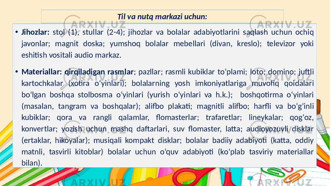 Subtitle hereTil va nutq markazi uchun: • Jihozlar: stol (1), stullar (2-4); jihozlar va bolalar adabiyotlarini saqlash uchun ochiq javonlar; magnit doska; yumshoq bolalar mebellari (divan, kreslo); televizor yoki eshitish vositali audio markaz. • Materiallar: qirqiladigan rasmlar ; pazllar; rasmli kubiklar to‘plami; loto; domino; juftli kartochkalar (xotira o‘yinlari); bolalarning yosh imkoniyatlariga muvofiq qoidalari bo‘lgan boshqa stolbosma o‘yinlari (yurish o‘yinlari va h.k.); boshqotirma oʻyinlari (masalan, tangram va boshqalar); alifbo plakati; magnitli alifbo; harfli va bo‘g‘inli kubiklar; qora va rangli qalamlar, flomasterlar; trafaretlar; lineykalar; qog‘oz, konvertlar; yozish uchun mashq daftarlari, suv flomaster, latta; audioyozuvli disklar (ertaklar, hikoyalar); musiqali kompakt disklar; bolalar badiiy adabiyoti (katta, oddiy matnli, tasvirli kitoblar) bolalar uchun o‘quv adabiyoti (ko‘plab tasviriy materiallar bilan). 