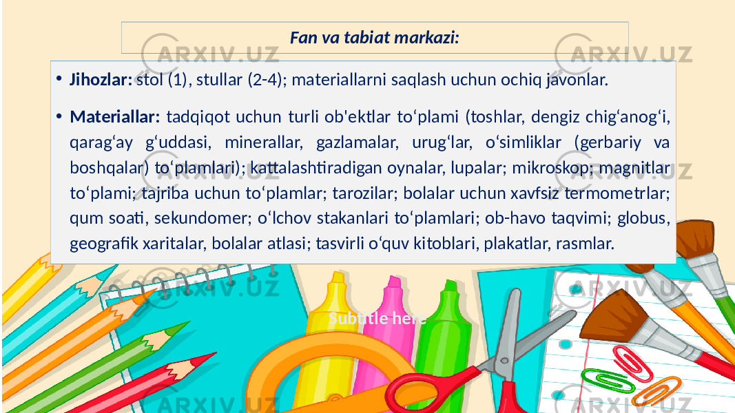 Subtitle hereFan va tabiat markazi: • Jihozlar: stol (1), stullar (2-4); materiallarni saqlash uchun ochiq javonlar. • Materiallar: tadqiqot uchun turli ob&#39;ektlar to‘plami (toshlar, dengiz chig‘anog‘i, qarag‘ay g‘uddasi, minerallar, gazlamalar, urug‘lar, o‘simliklar (gerbariy va boshqalar) to‘plamlari); kattalashtiradigan oynalar, lupalar; mikroskop; magnitlar to‘plami; tajriba uchun to‘plamlar; tarozilar; bolalar uchun xavfsiz termometrlar; qum soati, sekundomer; o‘lchov stakanlari to‘plamlari; ob-havo taqvimi; globus, geografik xaritalar, bolalar atlasi; tasvirli o‘quv kitoblari, plakatlar, rasmlar. 