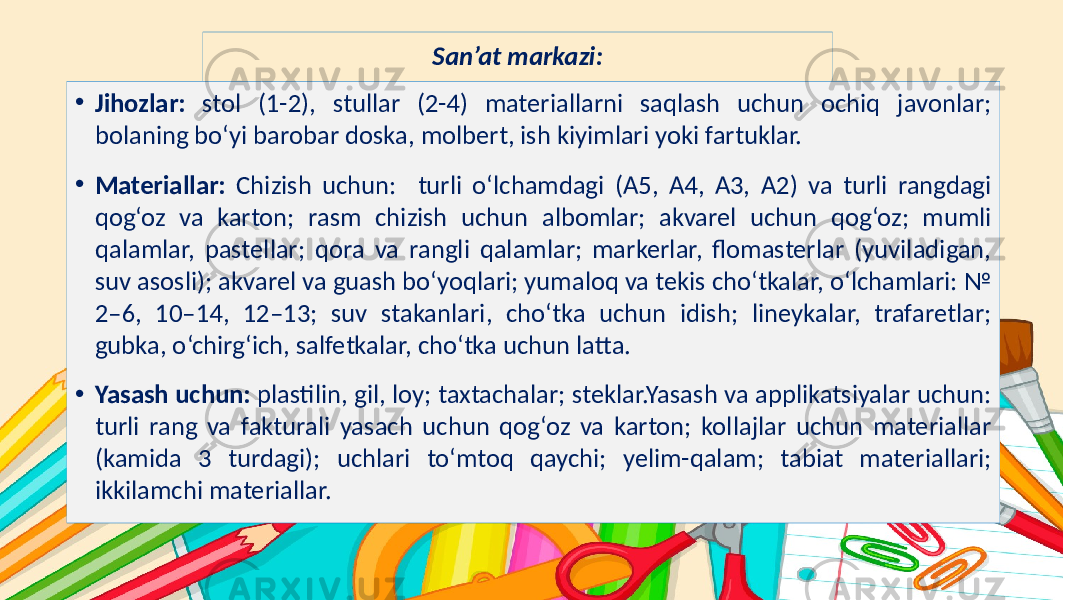 Subtitle hereSan’at markazi: • Jihozlar: stol (1-2), stullar (2-4) materiallarni saqlash uchun ochiq javonlar; bolaning bo‘yi barobar doska, molbert, ish kiyimlari yoki fartuklar. • Materiallar: Chizish uchun: turli o‘lchamdagi (A5, A4, A3, A2) va turli rangdagi qog‘oz va karton; rasm chizish uchun albomlar; akvarel uchun qog‘oz; mumli qalamlar, pastellar; qora va rangli qalamlar; markerlar, flomasterlar (yuviladigan, suv asosli); akvarel va guash bo‘yoqlari; yumaloq va tekis cho‘tkalar, o‘lchamlari: № 2–6, 10–14, 12–13; suv stakanlari, cho‘tka uchun idish; lineykalar, trafaretlar; gubka, o‘chirg‘ich, salfetkalar, cho‘tka uchun latta. • Yasash uchun: plastilin, gil, loy; taxtachalar; steklar.Yasash va applikatsiyalar uchun: turli rang va fakturali yasach uchun qog‘oz va karton; kollajlar uchun materiallar (kamida 3 turdagi); uchlari to‘mtoq qaychi; yelim-qalam; tabiat materiallari; ikkilamchi materiallar. 