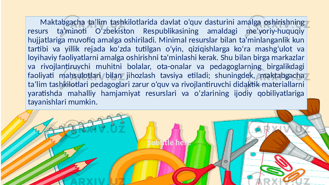 Subtitle hereMaktabgacha ta’lim tashkilotlarida davlat o‘quv dasturini amalga oshirishning resurs ta’minoti O‘zbekiston Respublikasining amaldagi me’yoriy-huquqiy hujjatlariga muvofiq amalga oshiriladi. Minimal resurslar bilan ta&#39;minlanganlik kun tartibi va yillik rejada ko‘zda tutilgan o‘yin, qiziqishlarga ko‘ra mashg‘ulot va loyihaviy faoliyatlarni amalga oshirishni ta&#39;minlashi kerak. Shu bilan birga markazlar va rivojlantiruvchi muhitni bolalar, ota-onalar va pedagoglarning birgalikdagi faoliyati mahsulotlari bilan jihozlash tavsiya etiladi; shuningdek, maktabgacha ta’lim tashkilotlari pedagoglari zarur o‘quv va rivojlantiruvchi didaktik materiallarni yaratishda mahalliy hamjamiyat resurslari va o‘zlarining ijodiy qobiliyatlariga tayanishlari mumkin. 