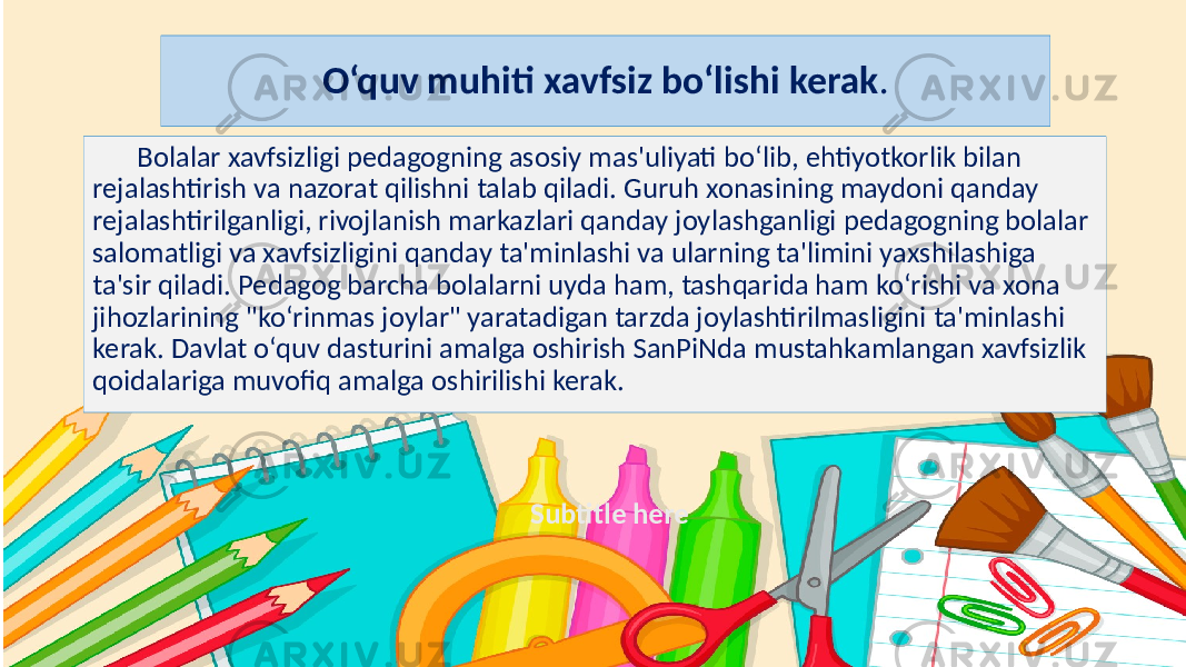 Subtitle hereO‘quv muhiti xavfsiz bo‘lishi kerak . Bolalar xavfsizligi pedagogning asosiy mas&#39;uliyati bo‘lib, ehtiyotkorlik bilan rejalashtirish va nazorat qilishni talab qiladi. Guruh xonasining maydoni qanday rejalashtirilganligi, rivojlanish markazlari qanday joylashganligi pedagogning bolalar salomatligi va xavfsizligini qanday ta&#39;minlashi va ularning ta&#39;limini yaxshilashiga ta&#39;sir qiladi. Pedagog barcha bolalarni uyda ham, tashqarida ham ko‘rishi va xona jihozlarining &#34;ko‘rinmas joylar&#34; yaratadigan tarzda joylashtirilmasligini ta&#39;minlashi kerak. Davlat o‘quv dasturini amalga oshirish SanPiNda mustahkamlangan xavfsizlik qoidalariga muvofiq amalga oshirilishi kerak. 