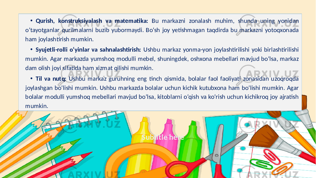 Subtitle here• Qurish, konstruksiyalash va matematika: Bu markazni zonalash muhim, shunda uning yonidan o‘tayotganlar qurilmalarni buzib yubormaydi. Bo‘sh joy yetishmagan taqdirda bu markazni yotoqxonada ham joylashtirish mumkin. • Syujetli-rolli o‘yinlar va sahnalashtirish: Ushbu markaz yonma-yon joylashtirilishi yoki birlashtirilishi mumkin. Agar markazda yumshoq modulli mebel, shuningdek, oshxona mebellari mavjud bo‘lsa, markaz dam olish joyi sifatida ham xizmat qilishi mumkin. • Til va nutq: Ushbu markaz guruhning eng tinch qismida, bolalar faol faoliyati zonasidan uzoqroqda joylashgan bo‘lishi mumkin. Ushbu markazda bolalar uchun kichik kutubxona ham bo‘lishi mumkin. Agar bolalar modulli yumshoq mebellari mavjud bo‘lsa, kitoblarni o‘qish va ko‘rish uchun kichikroq joy ajratish mumkin. 