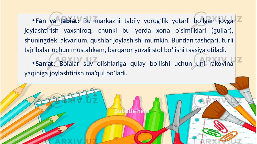 Subtitle here• Fan va tabiat: Bu markazni tabiiy yorug‘lik yetarli bo‘lgan joyga joylashtirish yaxshiroq, chunki bu yerda xona o‘simliklari (gullar), shuningdek, akvarium, qushlar joylashishi mumkin. Bundan tashqari, turli tajribalar uchun mustahkam, barqaror yuzali stol bo‘lishi tavsiya etiladi. • San’at: Bolalar suv olishlariga qulay bo‘lishi uchun uni rakovina yaqiniga joylashtirish ma’qul bo‘ladi. 