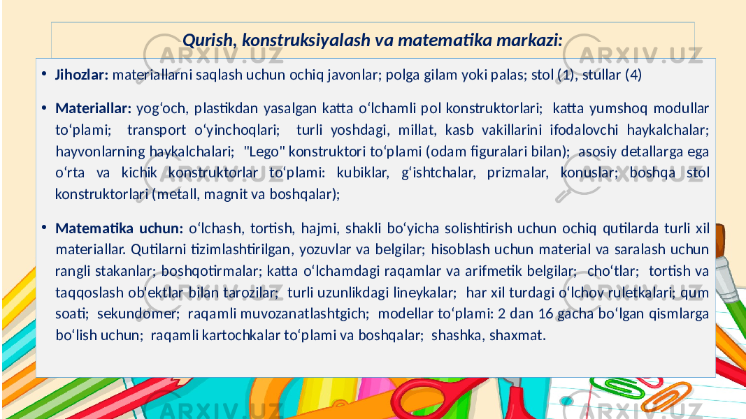 Subtitle hereQurish, konstruksiyalash va matematika markazi: • Jihozlar: materiallarni saqlash uchun ochiq javonlar; polga gilam yoki palas; stol (1), stullar (4) • Materiallar: yog‘och, plastikdan yasalgan katta o‘lchamli pol konstruktorlari; katta yumshoq modullar to‘plami; transport o‘yinchoqlari; turli yoshdagi, millat, kasb vakillarini ifodalovchi haykalchalar; hayvonlarning haykalchalari; &#34;Lego&#34; konstruktori to‘plami (odam figuralari bilan); asosiy detallarga ega o‘rta va kichik konstruktorlar to‘plami: kubiklar, g‘ishtchalar, prizmalar, konuslar; boshqa stol konstruktorlari (metall, magnit va boshqalar); • Matematika uchun: o‘lchash, tortish, hajmi, shakli bo‘yicha solishtirish uchun ochiq qutilarda turli xil materiallar. Qutilarni tizimlashtirilgan, yozuvlar va belgilar; hisoblash uchun material va saralash uchun rangli stakanlar; boshqotirmalar; katta o‘lchamdagi raqamlar va arifmetik belgilar; cho‘tlar; tortish va taqqoslash ob&#39;ektlar bilan tarozilar; turli uzunlikdagi lineykalar; har xil turdagi o‘lchov ruletkalari; qum soati; sekundomer; raqamli muvozanatlashtgich; modellar to‘plami: 2 dan 16 gacha bo‘lgan qismlarga bo‘lish uchun; raqamli kartochkalar to‘plami va boshqalar; shashka, shaxmat. 