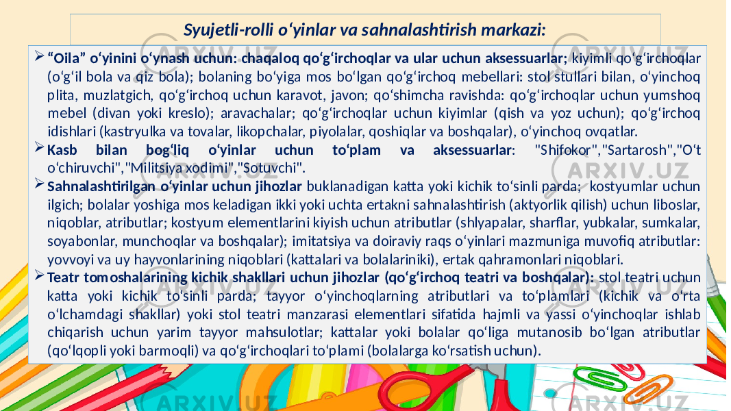 Subtitle hereSyujetli-rolli o‘yinlar va sahnalashtirish markazi:  “ Oila” o‘yinini o‘ynash uchun: chaqaloq qo‘g‘irchoqlar va ular uchun aksessuarlar; kiyimli qo‘g‘irchoqlar (o‘g‘il bola va qiz bola); bolaning bo‘yiga mos bo‘lgan qo‘g‘irchoq mebellari: stol stullari bilan, o‘yinchoq plita, muzlatgich, qo‘g‘irchoq uchun karavot, javon; qo‘shimcha ravishda: qo‘g‘irchoqlar uchun yumshoq mebel (divan yoki kreslo); aravachalar; qo‘g‘irchoqlar uchun kiyimlar (qish va yoz uchun); qo‘g‘irchoq idishlari (kastryulka va tovalar, likopchalar, piyolalar, qoshiqlar va boshqalar), o‘yinchoq ovqatlar.  Kasb bilan bog‘liq o‘yinlar uchun to‘plam va aksessuarlar : &#34;Shifokor&#34;,&#34;Sartarosh&#34;,&#34;O‘t o‘chiruvchi&#34;,&#34;Militsiya xodimi&#34;,&#34;Sotuvchi&#34;.  Sahnalashtirilgan o‘yinlar uchun jihozlar buklanadigan katta yoki kichik to‘sinli parda; kostyumlar uchun ilgich; bolalar yoshiga mos keladigan ikki yoki uchta ertakni sahnalashtirish (aktyorlik qilish) uchun liboslar, niqoblar, atributlar; kostyum elementlarini kiyish uchun atributlar (shlyapalar, sharflar, yubkalar, sumkalar, soyabonlar, munchoqlar va boshqalar); imitatsiya va doiraviy raqs o‘yinlari mazmuniga muvofiq atributlar: yovvoyi va uy hayvonlarining niqoblari (kattalari va bolalariniki), ertak qahramonlari niqoblari.  Teatr tomoshalarining kichik shakllari uchun jihozlar (qo‘g‘irchoq teatri va boshqalar): stol teatri uchun katta yoki kichik to‘sinli parda; tayyor o‘yinchoqlarning atributlari va to‘plamlari (kichik va o‘rta o‘lchamdagi shakllar) yoki stol teatri manzarasi elementlari sifatida hajmli va yassi o‘yinchoqlar ishlab chiqarish uchun yarim tayyor mahsulotlar; kattalar yoki bolalar qo‘liga mutanosib bo‘lgan atributlar (qo‘lqopli yoki barmoqli) va qo‘g‘irchoqlari to‘plami (bolalarga ko‘rsatish uchun). 