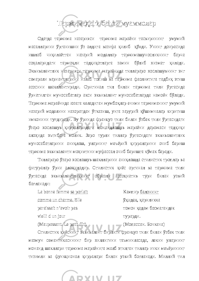 Таржимадаги баъзи муаммолар Одатда таржима назарияси таржима жараёни тасвирининг умумий масалларини ўрганишни ўз олдига вазифа қилиб қўяди. Унинг доирасида ишлаб чиқилаётган назарий моделлар таржимашуносликнинг барча соҳаларидаги тармоқли тадқиқотларга замин бўлиб хизмат қилади. Эквивалентлик назарияси таржима жараёнида тиллараро хослашувнинг энг самарали вариантларини излаб топиш ва таржима фаолиятига тадбиқ этиш асосини шакллантиради. Оригинал тил билан таржима тили ўртасида ўрнатилган муносабатлар акси эквивалент муносабатларда намоён бўлади. Таржима жараёнида юзага келадиган жумбоқлар ечими таржиманинг умумий назарий моделини назоратдан ўтказиш, унга зарурий қўшимчалар киритиш имконини туғдиради. Бу ўринда француз тили билан ўзбек тили ўртасидаги ўзаро хослашув қирраларидаги монандлашув жараёни даражаси тадқиқи алоҳида эътибога молик. Зеро турли тиллар ўртасидаги эквивалентлик муносабатларини аниқлаш, уларнинг меъёрий қирраларини очиб бериш таржима эквиваленти моҳиятини муфассал очиб беришга кўмак беради. Тиллараро ўзаро хослашув шаклларини аниқлашда стилистик троплар ва фигуралар ўрни алоҳидадир. Стилистик қиёс оргинал ва таржима тили ўртасида эквивалентликнинг образли ассоциатив тури билан узвий боғланади: La bonne femme se porlait Кампир балонинг comme un charme. Elle ўқидек , қариликка paraissait n’avoir pas томон қадам босмагандек vielli d un jour турарди. (Maupassant. Le petit fût). (Мопассан. Бочкача) Стилистик қиёснинг эквивалент бирлиги француз тили билан ўзбек тили мазмун семантикасининг бир хиллигини таъминласада, лекин уларнинг монанд шакллари таржима жараёнига жалб этилган тиллар ички меъёрининг тизимли ва функционал қирралари билан узвий боғланади. Миллий тил 