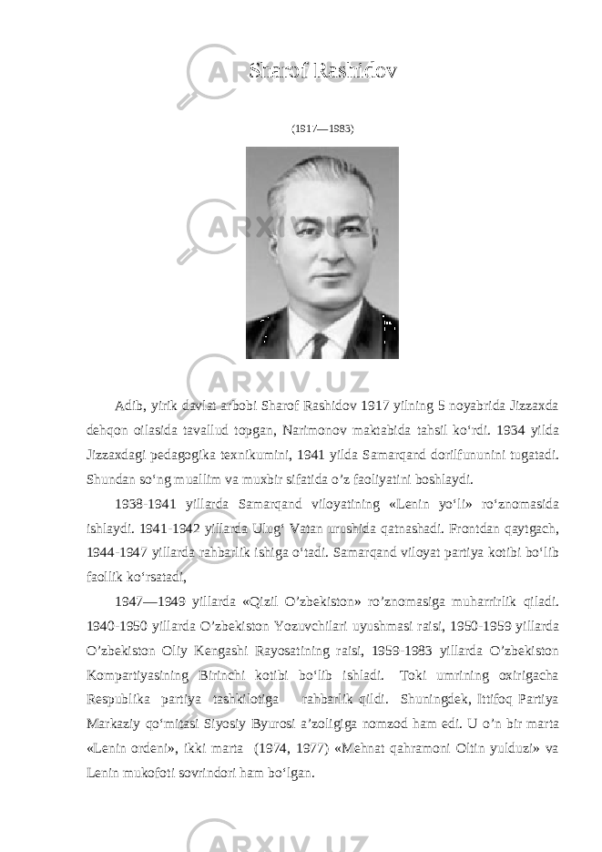 Sharof Rashidov (1917—1983) Adib, yirik davlat arbobi Sharof Rashidov 1917 yilning 5 noyabrida Jizzaxda dehqon oilasida tavallud topgan, Narimonov maktabida tahsil ko‘rdi. 1934 yilda Jizzaxdagi pedagogika texnikumini, 1941 yilda Samarqand dorilfununini tugatadi. Shundan so‘ng muallim va muxbir sifatida o’z faoliyatini boshlaydi. 1938-1941 yillarda Samarqand viloyatining «Lenin yo‘li» ro‘znomasida ishlaydi. 1941-1942 yillarda Ulug‘ Vatan urushida qatnashadi. Frontdan qaytgach, 1944-1947 yillarda rahbarlik ishiga o‘tadi. Samarqand viloyat partiya kotibi bo‘lib faollik ko‘rsatadi, 1947—1949 yillarda «Qizil O’zbekiston» ro’znomasiga muharrirlik qiladi. 1940-1950 yillarda O’zbekiston Yozuvchilari uyushmasi raisi, 1950-1959 yillarda O’zbekiston Oliy Kengashi Rayosatining raisi, 1959-1983 yillarda O’zbekiston Kompartiyasining Birinchi kotibi bo‘lib ishladi. Toki umrining oxirigacha Respublika partiya tashkilotiga rahbarlik qildi. Shuningdek, Ittifoq Partiya Markaziy qo‘mitasi Siyosiy Byurosi a’zoligiga nomzod ham edi. U o’n bir marta «Lenin ordeni», ikki marta (1974, 1977) «Mehnat qahramoni Oltin yulduzi» va Lenin mukofoti sovrindori ham bo‘lgan. 