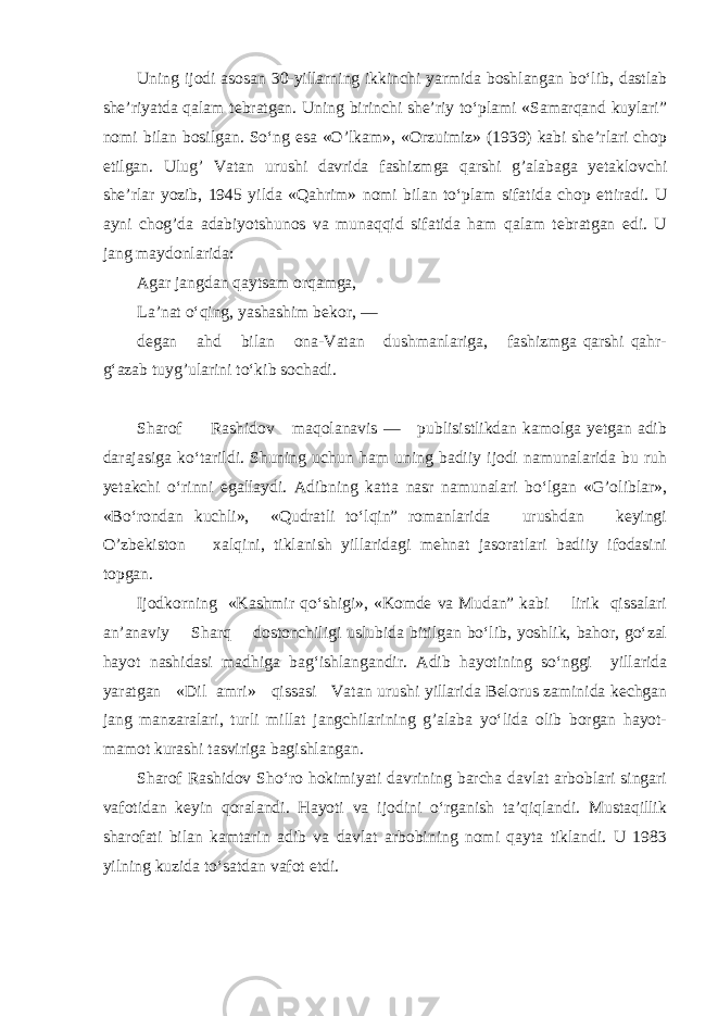 Uning ijodi asosan 30-yillarning ikkinchi yarmida boshlangan bo‘lib, dastlab she’riyatda qalam tebratgan. Uning birinchi she’riy to‘plami «Samarqand kuylari” nomi bilan bosilgan. So‘ng esa «O’lkam», «Orzuimiz» (1939) kabi she’rlari chop etilgan. Ulug’ Vatan urushi davrida fashizmga qarshi g’alabaga yetaklovchi she’rlar yozib, 1945 yilda «Qahrim» nomi bilan to‘plam sifatida chop ettiradi. U ayni chog’da adabiyotshunos va munaqqid sifatida ham qalam tebratgan edi. U jang maydonlarida: Agar jangdan qaytsam orqamga, La’nat o‘qing, yashashim bekor, — degan ahd bilan ona-Vatan dushmanlariga, fashizmga qarshi qahr- g‘azab tuyg’ularini to‘kib sochadi. Sharof Rashidov maqolanavis — publisistlikdan kamolga yetgan adib darajasiga ko‘tarildi. Shuning uchun ham uning badiiy ijodi namunalarida bu ruh yetakchi o‘rinni egallaydi. Adibning katta nasr namunalari bo‘lgan «G’oliblar», «Bo‘rondan kuchli», «Qudratli to‘lqin” romanlarida urushdan keyingi O’zbekiston xalqini, tiklanish yillaridagi mehnat jasoratlari badiiy ifodasini topgan. Ijodkorning «Kashmir qo‘shigi», «Komde va Mudan” kabi lirik qissalari an’anaviy Sharq dostonchiligi uslubida bitilgan bo‘lib, yoshlik, bahor, go‘zal hayot nashidasi madhiga bag‘ishlangandir. Adib hayotining so‘nggi yillarida yaratgan «Dil amri» qissasi Vatan urushi yillarida Belorus zaminida kechgan jang manzaralari, turli millat jangchilarining g’alaba yo‘lida olib borgan hayot- mamot kurashi tasviriga bagishlangan. Sharof Rashidov Sho‘ro hokimiyati davrining barcha davlat arboblari singari vafotidan keyin qoralandi. Hayoti va ijodini o‘rganish ta’qiqlandi. Mustaqillik sharofati bilan kamtarin adib va davlat arbobining nomi qayta tiklandi. U 1983 yilning kuzida to‘satdan vafot etdi. 