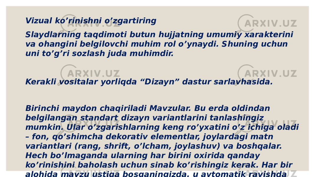 Vizual ko’rinishni o’zgartiring Slaydlarning taqdimoti butun hujjatning umumiy xarakterini va ohangini belgilovchi muhim rol o’ynaydi. Shuning uchun uni to’g’ri sozlash juda muhimdir. Kerakli vositalar yorliqda “Dizayn” dastur sarlavhasida. Birinchi maydon chaqiriladi Mavzular. Bu erda oldindan belgilangan standart dizayn variantlarini tanlashingiz mumkin. Ular o’zgarishlarning keng ro’yxatini o’z ichiga oladi – fon, qo’shimcha dekorativ elementlar, joylardagi matn variantlari (rang, shrift, o’lcham, joylashuv) va boshqalar. Hech bo’lmaganda ularning har birini oxirida qanday ko’rinishini baholash uchun sinab ko’rishingiz kerak. Har bir alohida mavzu ustiga bosganingizda, u avtomatik ravishda butun taqdimotga qo’llaniladi. 