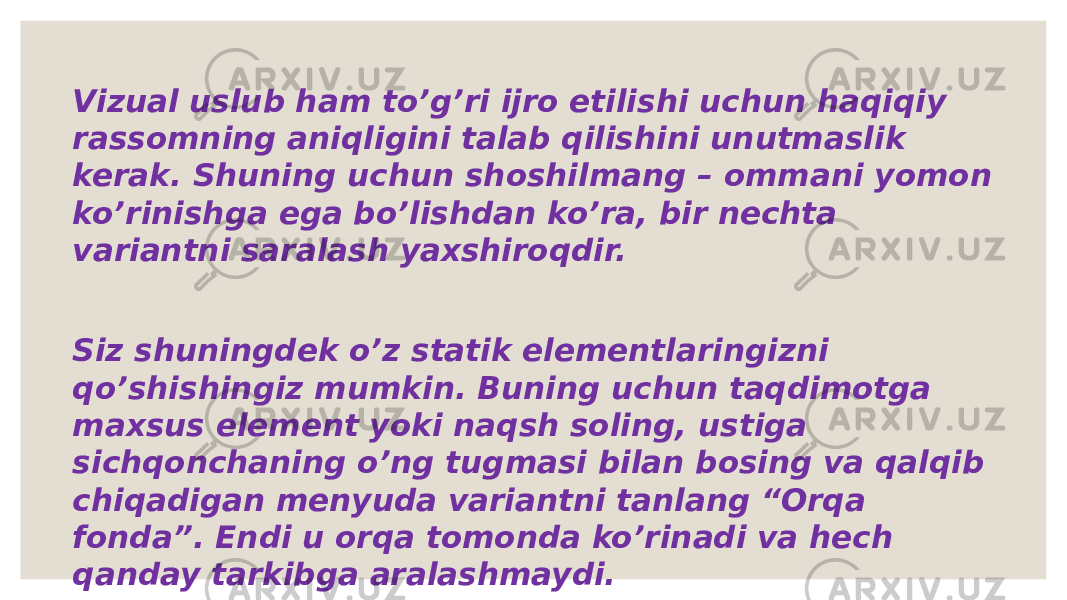 Vizual uslub ham to’g’ri ijro etilishi uchun haqiqiy rassomning aniqligini talab qilishini unutmaslik kerak. Shuning uchun shoshilmang – ommani yomon ko’rinishga ega bo’lishdan ko’ra, bir nechta variantni saralash yaxshiroqdir. Siz shuningdek o’z statik elementlaringizni qo’shishingiz mumkin. Buning uchun taqdimotga maxsus element yoki naqsh soling, ustiga sichqonchaning o’ng tugmasi bilan bosing va qalqib chiqadigan menyuda variantni tanlang “Orqa fonda”. Endi u orqa tomonda ko’rinadi va hech qanday tarkibga aralashmaydi. 