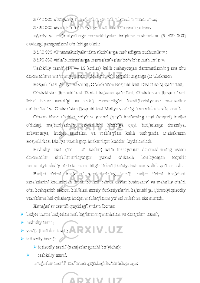 3 440 000 «Ixtiyoriy transfertlar, grantlar bundan mustasno»; 3 450 000 «Aniqlab bo’lmaydigan va boshqa daromadlar». «Aktiv va majburiyatlarga tranzaktsiyalar bo’yicha tushumlar» (3 500 000) quyidagi paragraflarni o’z ichiga oladi: 3 510 000 «Tranzaktsiyalardan aktivlarga tushadigan tushumlar»; 3 520 000 «Majburiyatlarga tranzaktsiyalar bo’yicha tushumlar». Tashkiliy tasnif (14 — 16 kodlar) kelib tushayotgan daromadlarning ana shu daromadlarni ma’muriy jihatdan idora qiluvchi tegishli organga (O’zbekiston Respublikasi Adliya vazirligi, O’zbekiston Respublikasi Davlat soliq qo’mitasi, O’zbekiston Respublikasi Davlat bojxona qo’mitasi, O’zbekiston Respublikasi Ichki ishlar vazirligi va sh.k.) mansubligini identifikatsiyalash maqsadida qo’llaniladi va O’zbekiston Respublikasi Moliya vazirligi tomonidan tasdiqlanadi. O’zaro hisob-kitoblar bo’yicha yuqori (quyi) budjetning quyi (yuqori) budjet oldidagi majburiyatining qaytarilishi hisobiga quyi budjetlarga dotatsiya, subventsiya, budjet ssudalari va mablag’lari kelib tushganda O’zbekiston Respublikasi Moliya vazirligiga biriktirilgan koddan foydalaniladi. Hududiy tasnif (17 — 21 kodlar) kelib tushayotgan daromadlarning ushbu daromadlar shakllantirilayotgan yoxud o’tkazib berilayotgan tegishli ma’muriyhududiy birlikka mansubligini identifikatsiyalash maqsadida qo’llaniladi. Budjet tizimi budjetlari xarajatlarining tasnifi budjet tizimi budjetlari xarajatlarini kodlashdan iborat bo’ladi hamda davlat boshqaruvi va mahalliy o’zini o’zi boshqarish sektori birliklari asosiy funktsiyalarini bajarishiga, ijtimoiyiqtisodiy vazifalarni hal qilishiga budjet mablag’larini yo’naltirilishini aks ettiradi. Xarajatlar tasnifi quyidagilardan iborat:  budjet tizimi budjetlari mablag’larining manbalari va darajalari tasnifi;  hududiy tasnif;  vazifa jihatidan tasnif;  iqtisodiy tasnif;  iqtisodiy tasnif (xarajatlar guruhi bo’yicha);  tashkiliy tasnif. arajatlar tasnifi tuzilmasi quyidagi ko’rinishga ega: 