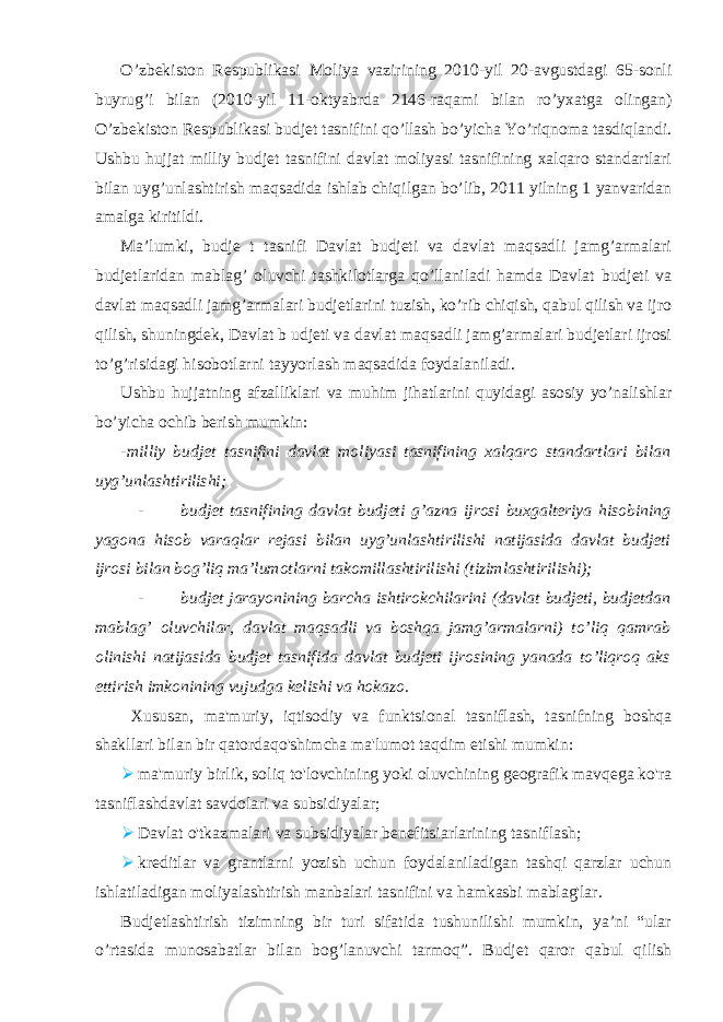 O’zbekiston Respublikasi Moliya vazirining 2010-yil 20-avgustdagi 65-sonli buyrug’i bilan (2010-yil 11-oktyabrda 2146-raqami bilan ro’yxatga olingan) O’zbekiston Respublikasi budjet tasnifini qo’llash bo’yicha Yo’riqnoma tasdiqlandi. Ushbu hujjat milliy budjet tasnifini davlat moliyasi tasnifining xalqaro standartlari bilan uyg’unlashtirish maqsadida ishlab chiqilgan bo’lib, 2011 yilning 1 yanvaridan amalga kiritildi. Ma’lumki, budje t tasnifi Davlat budjeti va davlat maqsadli jamg’armalari budjetlaridan mablag’ oluvchi tashkilotlarga qo’llaniladi hamda Davlat budjeti va davlat maqsadli jamg’armalari budjetlarini tuzish, ko’rib chiqish, qabul qilish va ijro qilish, shuningdek, Davlat b udjeti va davlat maqsadli jamg’armalari budjetlari ijrosi to’g’risidagi hisobotlarni tayyorlash maqsadida foydalaniladi. Ushbu hujjatning afzalliklari va muhim jihatlarini quyidagi asosiy yo’nalishlar bo’yicha ochib berish mumkin: -milliy budjet tasnifini davlat moliyasi tasnifining xalqaro standartlari bilan uyg’unlashtirilishi; - budjet tasnifining davlat budjeti g’azna ijrosi buxgalteriya hisobining yagona hisob varaqlar rejasi bilan uyg’unlashtirilishi natijasida davlat budjeti ijrosi bilan bog’liq ma’lumotlarni takomillashtirilishi (tizimlashtirilishi); - budjet jarayonining barcha ishtirokchilarini (davlat budjeti, budjetdan mablag’ oluvchilar, davlat maqsadli va boshqa jamg’armalarni) to’liq qamrab olinishi natijasida budjet tasnifida davlat budjeti ijrosining yanada to’liqroq aks ettirish imkonining vujudga kelishi va hokazo. Xususan, ma&#39;muriy, iqtisodiy va funktsional tasniflash, tasnifning boshqa shakllari bilan bir qatordaqo&#39;shimcha ma&#39;lumot taqdim etishi mumkin:  ma&#39;muriy birlik, soliq to&#39;lovchining yoki oluvchining geografik mavqega ko&#39;ra tasniflashdavlat savdolari va subsidiyalar;  Davlat o&#39;tkazmalari va subsidiyalar benefitsiarlarining tasniflash;  kreditlar va grantlarni yozish uchun foydalaniladigan tashqi qarzlar uchun ishlatiladigan moliyalashtirish manbalari tasnifini va hamkasbi mablag&#39;lar. Budjetlashtirish tizimning bir turi sifatida tushunilishi mumkin, ya’ni “ular o’rtasida munosabatlar bilan bog’lanuvchi tarmoq”. Budjet qaror qabul qilish 