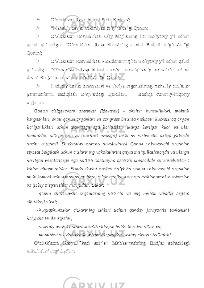  O’zbekiston Respublikasi Soliq Kodeksi;  “Mahalliy davlat hokimiyati to’g’risida”gi Qonun;  O’zbekiston Respublikasi Oliy Majlisining har moliyaviy yil uchun qabul qilinadigan “O’zbekiston Respublikasining davlat Budjeti to’g’risida”gi Qonuni;  O’zbekiston Respublikasi Prezidentining har moliyaviy yil uchun qabul qilinadigan “O’zbekiston Respublikasi asosiy makroiqtisodiy ko’rsatkichlari va davlat Budjeti parametrlari to’g’risida”gi Qarori;  Hududiy davlat boshqaruvi va ijroiya organlarining mahalliy budjetlar parametrlarini tasdiqlash to’g’risidagi Qarorlari;  Boshqa qonuniy-huquqiy xujjatlar. Qonun chiqaruvchi organlar (idoralar ) – shahar konsulliklari, maktab kengashlari, shtat qonun organlari va congress ba’zida nisbatan kuchsizroq organ bo’lganliklari uchun mav’qega ega bo’ladilar (ularga berilgan kuch va ular tomonidan qilingan da’vo shartlari evaziga) lekin bu tushuncha oxirgi yillarda ancha o’zgardi. Davlatning barcha darajasidagi Qonun chiqaruvchi organlar siyosat belgilash uchun o’zlarining vakolatlarini qayta ma’qullashmoqda va ularga berilgan vakolatlarga ega bo’lish qobiltayini oshirish maqsadida choratadbirlarni ishlab chiqmoqdalar. Bunda davlat budjeti bo’yicha qonun chiqaruvchi organlar muhokamasi uchun mavjud muhitga ta’sir etadigan ko’zga tashlanuvchi xarakterlar va ijobiy o’zgarishlar mavjuddir. Bular;  qonun chiqaruvchi organlarning birinchi va eng muhim vakillik organi sifatidagi o’rni;  huquqshunoslar o’zlarining ishlari uchun qanday jarayonda tanlanishi bo’yicha tendensiyalar;  qonuniy nuqtai nazardan kelib chiqgan holda harakat qilish va;  mamlakat bo’ylab rivojlantiruvchi tarafdorlarning chuqur bo’linishi. O’zbekiston Respublikasi azirlar Mahkamasining Budjet sohasidagi vakolatlari quyidagilar: 