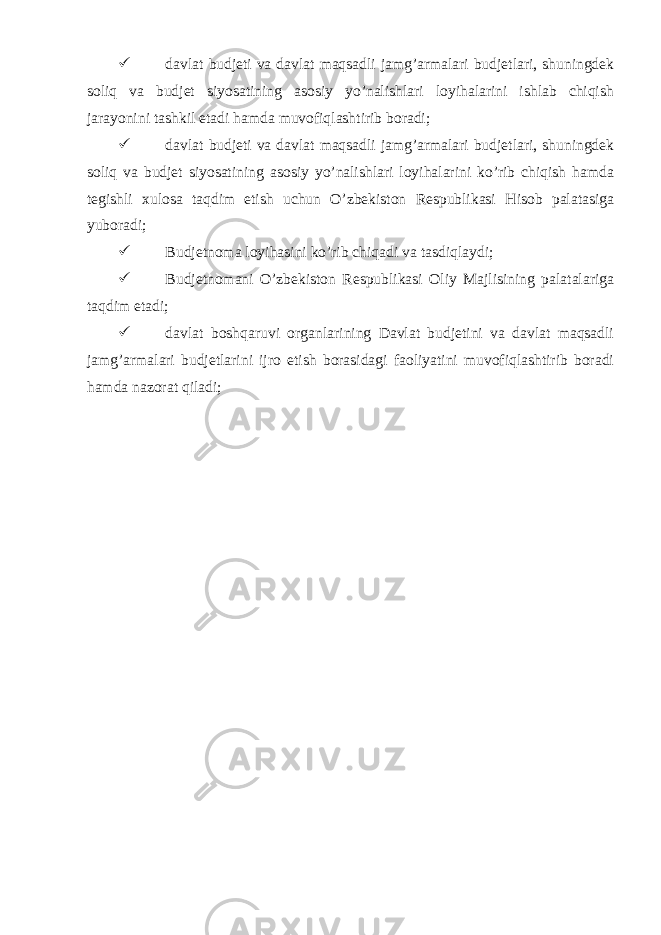  davlat budjeti va davlat maqsadli jamg’armalari budjetlari, shuningdek soliq va budjet siyosatining asosiy yo’nalishlari loyihalarini ishlab chiqish jarayonini tashkil etadi hamda muvofiqlashtirib boradi;  davlat budjeti va davlat maqsadli jamg’armalari budjetlari, shuningdek soliq va budjet siyosatining asosiy yo’nalishlari loyihalarini ko’rib chiqish hamda tegishli xulosa taqdim etish uchun O’zbekiston Respublikasi Hisob palatasiga yuboradi;  Budjetnoma loyihasini ko’rib chiqadi va tasdiqlaydi;  Budjetnomani O’zbekiston Respublikasi Oliy Majlisining palatalariga taqdim etadi;  davlat boshqaruvi organlarining Davlat budjetini va davlat maqsadli jamg’armalari budjetlarini ijro etish borasidagi faoliyatini muvofiqlashtirib boradi hamda nazorat qiladi; 