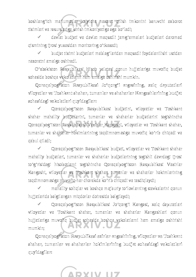  boshlang’ich ma’lumotlar bo’yicha nazorat qilish imkonini beruvchi axborot tizimlari va resurslariga kirish imkoniyatiga ega bo’ladi;  davlat budjeti va davlat maqsadli jamg’armalari budjetlari daromad qismining ijrosi yuzasidan monitoring o’tkazadi;  budjet tizimi budjetlari mablag’laridan maqsadli foydalanilishi ustidan nazoratni amalga oshiradi. O’zbekiston Respublikasi Hisob palatasi qonun hujjatlariga muvofiq budjet sohasida boshqa vakolatlarni ham amalga oshirishi mumkin. Qoraqalpog’iston Respublikasi Jo’qorg’i engesining, xalq deputatlari viloyatlar va Toshkent shahar, tumanlar va shaharlar Kengashlarining budjet sohasidagi vakolatlari quyidagilar:  Qoraqalpog’iston Respublikasi budjetini, viloyatlar va Toshkent shahar mahalliy budjetlarini, tumanlar va shaharlar budjetlarini tegishincha Qoraqalpog’iston Respublikasi Vazirlar Kengashi, viloyatlar va Toshkent shahar, tumanlar va shaharlar hokimlarining taqdimnomasiga muvofiq ko’rib chiqadi va qabul qiladi;  Qoraqalpog’iston Respublikasi budjeti, viloyatlar va Toshkent shahar mahalliy budjetlari, tumanlar va shaharlar budjetlarining tegishli davrdagi ijrosi to’g’risidagi hisobotlarni tegishincha Qoraqalpog’iston Respublikasi Vazirlar Kengashi, viloyatlar va Toshkent shahar, tumanlar va shaharlar hokimlarining taqdimnomasiga muvofiq har chorakda ko’rib chiqadi va tasdiqlaydi;  mahalliy soliqlar va boshqa majburiy to’lovlarning stavkalarini qonun hujjatlarida belgilangan miqdorlar doirasida belgilaydi;  Qoraqalpog’iston Respublikasi Jo’qorg’i Kengesi, xalq deputatlari viloyatlar va Toshkent shahar, tumanlar va shaharlar Kengashlari qonun hujjatlariga muvofiq budjet sohasida boshqa vakolatlarni ham amalga oshirishi mumkin; Qoraqalpog’iston Respublikasi azirlar engashining, viloyatlar va Toshkent shahar, tumanlar va shaharlar hokimlarining budjet sohasidagi vakolatlari quyidagilar: 