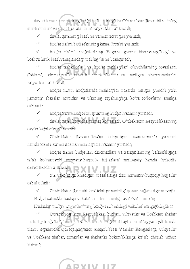  davlat tomonidan mablag’lar jalb qilish bo’yicha O’zbekiston Respublikasining shartnomalari va davlat kafolatlarini ro’yxatdan o’tkazadi;  davlat qarzining hisobini va monitoringini yuritadi;  budjet tizimi budjetlarining kassa ijrosini yuritadi;  budjet tizimi budjetlarining Yagona g’azna hisobvarag’idagi va boshqa bank hisobvaraqlaridagi mablag’larini boshqaradi;  budjet tashkilotlari va budjet mablag’lari oluvchilarning tovarlarni (ishlarni, xizmatlarni) etkazib beruvchilar bilan tuzilgan shartnomalarini ro’yxatdan o’tkazadi;  budjet tizimi budjetlarida mablag’lar nazarda tutilgan yuridik yoki jismoniy shaxslar nomidan va ularning topshirig’iga ko’ra to’lovlarni amalga oshiradi;  budjet tizimi budjetlari ijrosining budjet hisobini yuritadi;  davlat qarzi bo’yicha xizmat ko’rsatadi, O’zbekiston Respublikasining davlat kafolatlarini bajaradi;  O’zbekiston Respublikasiga kelayotgan insonparvarlik yordami hamda texnik ko’maklashish mablag’lari hisobini yuritadi;  budjet tizimi budjetlari daromadlari va xarajatlarining balansliligiga ta’sir ko’rsatuvchi normativ-huquqiy hujjatlarni moliyaviy hamda iqtisodiy ekspertizadan o’tkazadi;  o’z vakolatiga kiradigan masalalarga doir normativ-huquqiy hujjatlar qabul qiladi;  O’zbekiston Respublikasi Moliya vazirligi qonun hujjatlariga muvofiq Budjet sohasida boshqa vakolatlarni ham amalga oshirishi mumkin; Hududiy moliya organlarining budjet sohasidagi vakolatlari quyidagilar:  Qoraqalpog’iston Respublikasi budjeti, viloyatlar va Toshkent shahar mahalliy budjetlari, tumanlar va shaharlar budjetlari loyihalarini tayyorlaydi hamda ularni tegishincha Qoraqalpog’iston Respublikasi Vazirlar Kengashiga, viloyatlar va Toshkent shahar, tumanlar va shaharlar hokimliklariga ko’rib chiqish uchun kiritadi; 