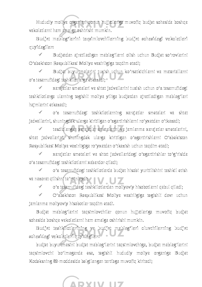  Hududiy moliya organlari qonun hujjatlariga muvofiq budjet sohasida boshqa vakolatlarni ham amalga oshirishi mumkin. Budjet mablag’larini taqsimlovchilarning budjet sohasidagi vakolatlari quyidagilar:  Budjetdan ajratiladigan mablag’larni olish uchun Budjet so’rovlarini O’zbekiston Respublikasi Moliya vazirligiga taqdim etadi;  Budjet buyurtmalarini tuzish uchun ko’rsatkichlarni va materiallarni o’z tasarrufidagi tashkilotlarga etkazadi;  xarajatlar smetalari va shtat jadvallarini tuzish uchun o’z tasarrufidagi tashkilotlarga ularning tegishli moliya yiliga budjetdan ajratiladigan mablag’lari hajmlarini etkazadi;  o’z tasarrufidagi tashkilotlarning xarajatlar smetalari va shtat jadvallarini, shuningdek ularga kiritilgan o’zgartirishlarni ro’yxatdan o’tkazadi;  tasdiqlangan xarajatlar smetalarini va jamlanma xarajatlar smetalarini, shtat jadvallarini, shuningdek ularga kiritilgan o’zgartirishlarni O’zbekiston Respublikasi Moliya vazirligiga ro’yxatdan o’tkazish uchun taqdim etadi;  xarajatlar smetalari va shtat jadvallaridagi o’zgartirishlar to’g’risida o’z tasarrufidagi tashkilotlarni xabardor qiladi;  o’z tasarrufidagi tashkilotlarda budjet hisobi yuritilishini tashkil etish va nazorat qilishni ta’minlaydi;  o’z tasarrufidagi tashkilotlardan moliyaviy hisobotlarni qabul qiladi;  O’zbekiston Respublikasi Moliya vazirligiga tegishli davr uchun jamlanma moliyaviy hisobotlar taqdim etadi. Budjet mablag’larini taqsimlovchilar qonun hujjatlariga muvofiq budjet sohasida boshqa vakolatlarni ham amalga oshirishi mumkin. Budjet tashkilotlarining va budjet mablag’lari oluvchilarning budjet sohasidagi vakolatlari quyidagilar: budjet buyurtmasini budjet mablag’larini taqsimlovchiga, budjet mablag’larini taqsimlovchi bo’lmaganda esa, tegishli hududiy moliya organiga Budjet Kodeksning 89-moddasida belgilangan tartibga muvofiq kiritadi; 