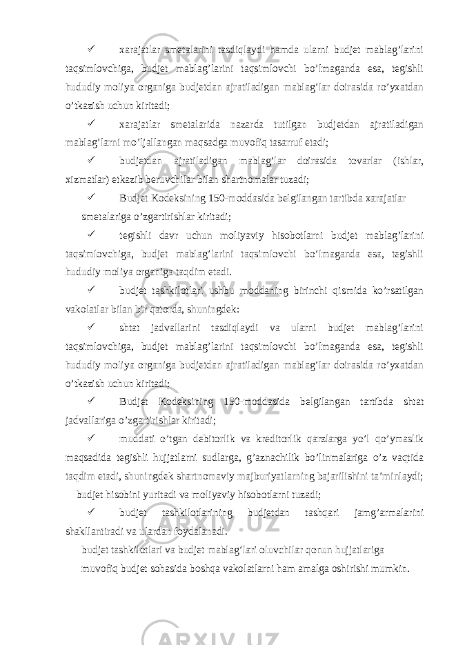   xarajatlar smetalarini tasdiqlaydi hamda ularni budjet mablag’larini taqsimlovchiga, budjet mablag’larini taqsimlovchi bo’lmaganda esa, tegishli hududiy moliya organiga budjetdan ajratiladigan mablag’lar doirasida ro’yxatdan o’tkazish uchun kiritadi;  xarajatlar smetalarida nazarda tutilgan budjetdan ajratiladigan mablag’larni mo’ljallangan maqsadga muvofiq tasarruf etadi;  budjetdan ajratiladigan mablag’lar doirasida tovarlar (ishlar, xizmatlar) etkazib beruvchilar bilan shartnomalar tuzadi;  Budjet Kodeksining 150-moddasida belgilangan tartibda xarajatlar smetalariga o’zgartirishlar kiritadi;  tegishli davr uchun moliyaviy hisobotlarni budjet mablag’larini taqsimlovchiga, budjet mablag’larini taqsimlovchi bo’lmaganda esa, tegishli hududiy moliya organiga taqdim etadi.  budjet tashkilotlari ushbu moddaning birinchi qismida ko’rsatilgan vakolatlar bilan bir qatorda, shuningdek:  shtat jadvallarini tasdiqlaydi va ularni budjet mablag’larini taqsimlovchiga, budjet mablag’larini taqsimlovchi bo’lmaganda esa, tegishli hududiy moliya organiga budjetdan ajratiladigan mablag’lar doirasida ro’yxatdan o’tkazish uchun kiritadi;  Budjet Kodeksining 150-moddasida belgilangan tartibda shtat jadvallariga o’zgartirishlar kiritadi;  muddati o’tgan debitorlik va kreditorlik qarzlarga yo’l qo’ymaslik maqsadida tegishli hujjatlarni sudlarga, g’aznachilik bo’linmalariga o’z vaqtida taqdim etadi, shuningdek shartnomaviy majburiyatlarning bajarilishini ta’minlaydi;  budjet hisobini yuritadi va moliyaviy hisobotlarni tuzadi;  budjet tashkilotlarining budjetdan tashqari jamg’armalarini shakllantiradi va ulardan foydalanadi. budjet tashkilotlari va budjet mablag’lari oluvchilar qonun hujjatlariga muvofiq budjet sohasida boshqa vakolatlarni ham amalga oshirishi mumkin. 