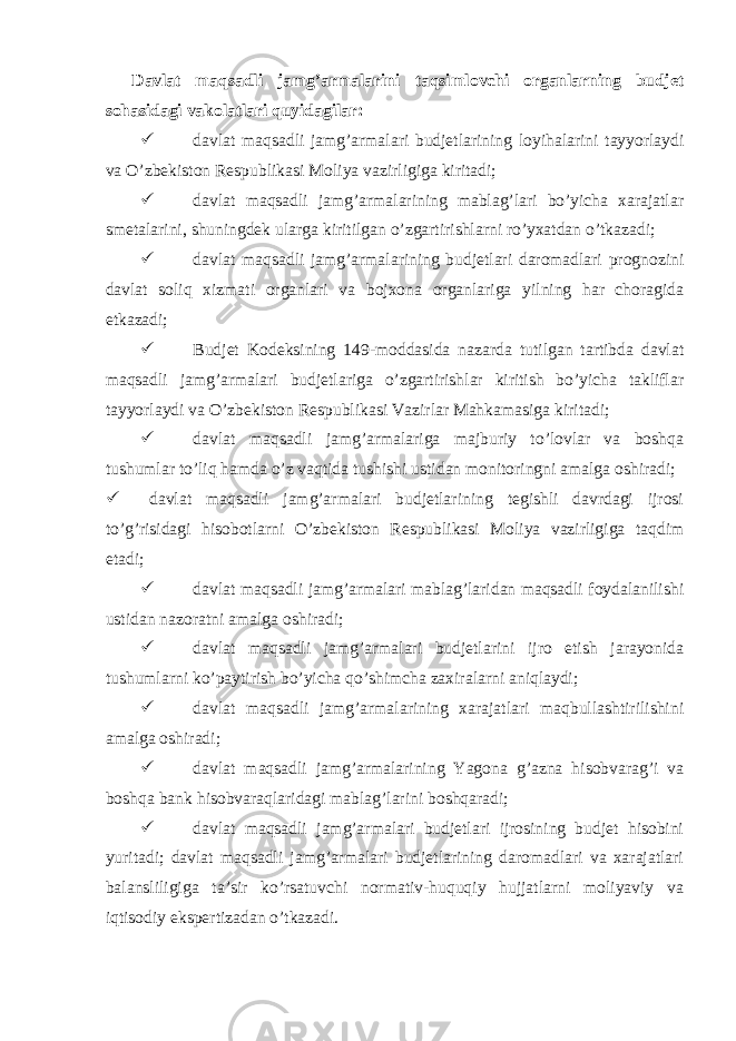  Davlat maqsadli jamg’armalarini taqsimlovchi organlarning budjet sohasidagi vakolatlari quyidagilar:  davlat maqsadli jamg’armalari budjetlarining loyihalarini tayyorlaydi va O’zbekiston Respublikasi Moliya vazirligiga kiritadi;  davlat maqsadli jamg’armalarining mablag’lari bo’yicha xarajatlar smetalarini, shuningdek ularga kiritilgan o’zgartirishlarni ro’yxatdan o’tkazadi;  davlat maqsadli jamg’armalarining budjetlari daromadlari prognozini davlat soliq xizmati organlari va bojxona organlariga yilning har choragida etkazadi;  Budjet Kodeksining 149-moddasida nazarda tutilgan tartibda davlat maqsadli jamg’armalari budjetlariga o’zgartirishlar kiritish bo’yicha takliflar tayyorlaydi va O’zbekiston Respublikasi Vazirlar Mahkamasiga kiritadi;  davlat maqsadli jamg’armalariga majburiy to’lovlar va boshqa tushumlar to’liq hamda o’z vaqtida tushishi ustidan monitoringni amalga oshiradi;  davlat maqsadli jamg’armalari budjetlarining tegishli davrdagi ijrosi to’g’risidagi hisobotlarni O’zbekiston Respublikasi Moliya vazirligiga taqdim etadi;  davlat maqsadli jamg’armalari mablag’laridan maqsadli foydalanilishi ustidan nazoratni amalga oshiradi;  davlat maqsadli jamg’armalari budjetlarini ijro etish jarayonida tushumlarni ko’paytirish bo’yicha qo’shimcha zaxiralarni aniqlaydi;  davlat maqsadli jamg’armalarining xarajatlari maqbullashtirilishini amalga oshiradi;  davlat maqsadli jamg’armalarining Yagona g’azna hisobvarag’i va boshqa bank hisobvaraqlaridagi mablag’larini boshqaradi;  davlat maqsadli jamg’armalari budjetlari ijrosining budjet hisobini yuritadi; davlat maqsadli jamg’armalari budjetlarining daromadlari va xarajatlari balansliligiga ta’sir ko’rsatuvchi normativ-huquqiy hujjatlarni moliyaviy va iqtisodiy ekspertizadan o’tkazadi. 