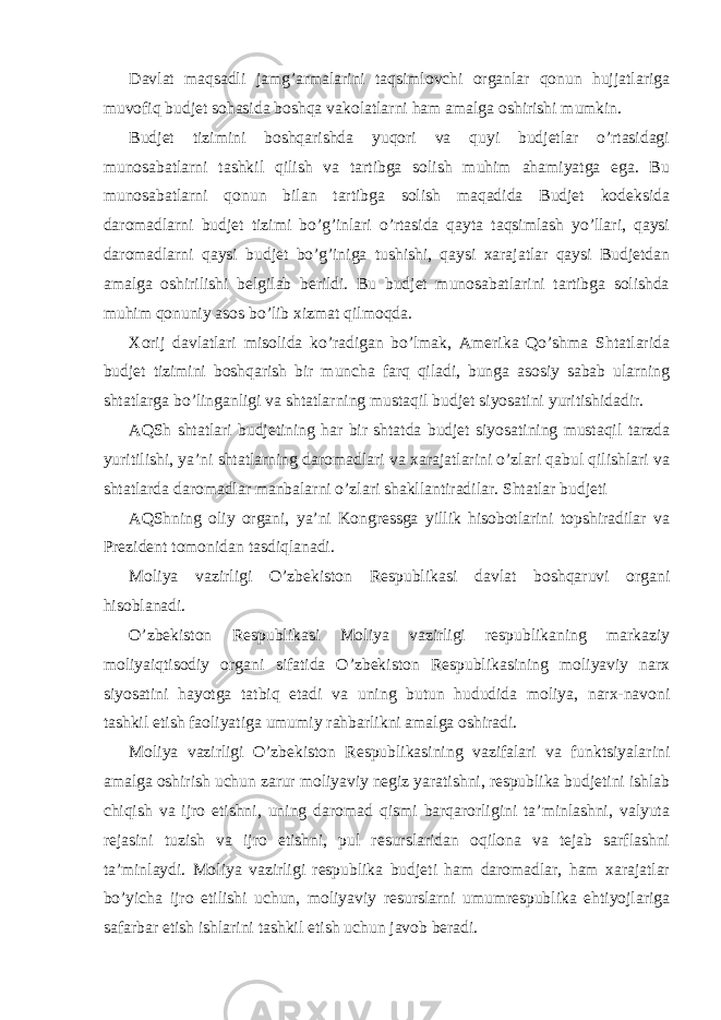  Davlat maqsadli jamg’armalarini taqsimlovchi organlar qonun hujjatlariga muvofiq budjet sohasida boshqa vakolatlarni ham amalga oshirishi mumkin. Budjet tizimini boshqarishda yuqori va quyi budjetlar o’rtasidagi munosabatlarni tashkil qilish va tartibga solish muhim ahamiyatga ega. Bu munosabatlarni qonun bilan tartibga solish maqadida Budjet kodeksida daromadlarni budjet tizimi bo’g’inlari o’rtasida qayta taqsimlash yo’llari, qaysi daromadlarni qaysi budjet bo’g’iniga tushishi, qaysi xarajatlar qaysi Budjetdan amalga oshirilishi belgilab berildi. Bu budjet munosabatlarini tartibga solishda muhim qonuniy asos bo’lib xizmat qilmoqda. Xorij davlatlari misolida ko’radigan bo’lmak, Amerika Qo’shma Shtatlarida budjet tizimini boshqarish bir muncha farq qiladi, bunga asosiy sabab ularning shtatlarga bo’linganligi va shtatlarning mustaqil budjet siyosatini yuritishidadir. AQSh shtatlari budjetining har bir shtatda budjet siyosatining mustaqil tarzda yuritilishi, ya’ni shtatlarning daromadlari va xarajatlarini o’zlari qabul qilishlari va shtatlarda daromadlar manbalarni o’zlari shakllantiradilar. Shtatlar budjeti AQShning oliy organi, ya’ni Kongressga yillik hisobotlarini topshiradilar va Prezident tomonidan tasdiqlanadi. Moliya vazirligi O’zbekiston Respublikasi davlat boshqaruvi organi hisoblanadi. O’zbekiston Respublikasi Moliya vazirligi respublikaning markaziy moliyaiqtisodiy organi sifatida O’zbekiston Respublikasining moliyaviy narx siyosatini hayotga tatbiq etadi va uning butun hududida moliya, narx-navoni tashkil etish faoliyatiga umumiy rahbarlikni amalga oshiradi. Moliya vazirligi O’zbekiston Respublikasining vazifalari va funktsiyalarini amalga oshirish uchun zarur moliyaviy negiz yaratishni, respublika budjetini ishlab chiqish va ijro etishni, uning daromad qismi barqarorligini ta’minlashni, valyuta rejasini tuzish va ijro etishni, pul resurslaridan oqilona va tejab sarflashni ta’minlaydi. Moliya vazirligi respublika budjeti ham daromadlar, ham xarajatlar bo’yicha ijro etilishi uchun, moliyaviy resurslarni umumrespublika ehtiyojlariga safarbar etish ishlarini tashkil etish uchun javob beradi. 