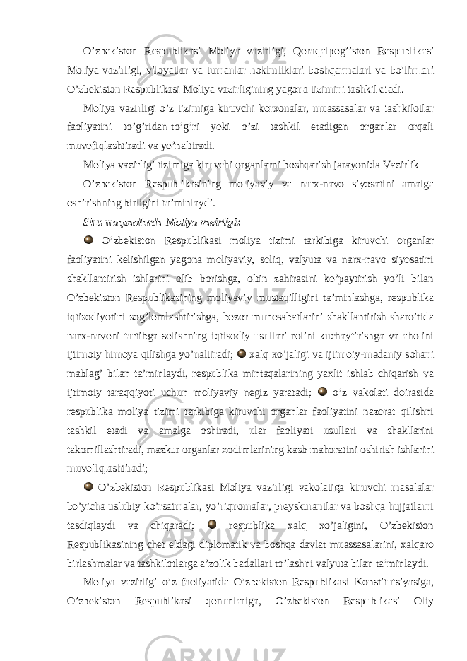  O’zbekiston Respublikasi Moliya vazirligi, Qoraqalpog’iston Respublikasi Moliya vazirligi, viloyatlar va tumanlar hokimliklari boshqarmalari va bo’limlari O’zbekiston Respublikasi Moliya vazirligining yagona tizimini tashkil etadi. Moliya vazirligi o’z tizimiga kiruvchi korxonalar, muassasalar va tashkilotlar faoliyatini to’g’ridan-to’g’ri yoki o’zi tashkil etadigan organlar orqali muvofiqlashtiradi va yo’naltiradi. Moliya vazirligi tizimiga kiruvchi organlarni boshqarish jarayonida Vazirlik O’zbekiston Respublikasining moliyaviy va narx-navo siyosatini amalga oshirishning birligini ta’minlaydi. Shu maqsadlarda Moliya vazirligi: O’zbekiston Respublikasi moliya tizimi tarkibiga kiruvchi organlar faoliyatini kelishilgan yagona moliyaviy, soliq, valyuta va narx-navo siyosatini shakllantirish ishlarini olib borishga, oltin zahirasini ko’paytirish yo’li bilan O’zbekiston Respublikasining moliyaviy mustaqilligini ta’minlashga, respublika iqtisodiyotini sog’lomlashtirishga, bozor munosabatlarini shakllantirish sharoitida narx-navoni tartibga solishning iqtisodiy usullari rolini kuchaytirishga va aholini ijtimoiy himoya qilishga yo’naltiradi; xalq xo’jaligi va ijtimoiy-madaniy sohani mablag’ bilan ta’minlaydi, respublika mintaqalarining yaxlit ishlab chiqarish va ijtimoiy taraqqiyoti uchun moliyaviy negiz yaratadi; o’z vakolati doirasida respublika moliya tizimi tarkibiga kiruvchi organlar faoliyatini nazorat qilishni tashkil etadi va amalga oshiradi, ular faoliyati usullari va shakllarini takomillashtiradi, mazkur organlar xodimlarining kasb mahoratini oshirish ishlarini muvofiqlashtiradi; O’zbekiston Respublikasi Moliya vazirligi vakolatiga kiruvchi masalalar bo’yicha uslubiy ko’rsatmalar, yo’riqnomalar, preyskurantlar va boshqa hujjatlarni tasdiqlaydi va chiqaradi; respublika xalq xo’jaligini, O’zbekiston Respublikasining chet eldagi diplomatik va boshqa davlat muassasalarini, xalqaro birlashmalar va tashkilotlarga a’zolik badallari to’lashni valyuta bilan ta’minlaydi. Moliya vazirligi o’z faoliyatida O’zbekiston Respublikasi Konstitutsiyasiga, O’zbekiston Respublikasi qonunlariga, O’zbekiston Respublikasi Oliy 