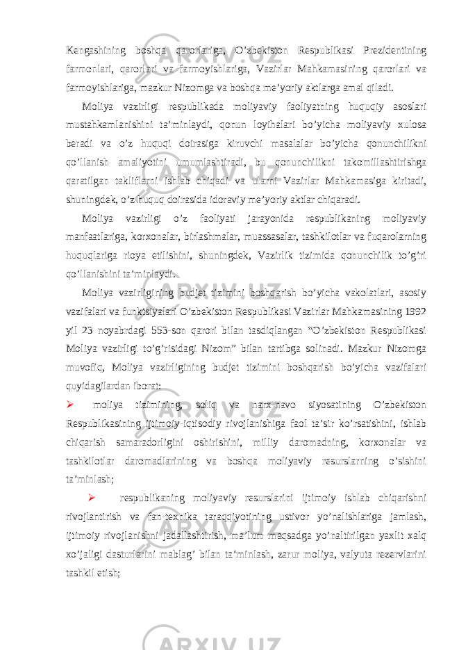  Kengashining boshqa qarorlariga, O’zbekiston Respublikasi Prezidentining farmonlari, qarorlari va farmoyishlariga, Vazirlar Mahkamasining qarorlari va farmoyishlariga, mazkur Nizomga va boshqa me’yoriy aktlarga amal qiladi. Moliya vazirligi respublikada moliyaviy faoliyatning huquqiy asoslari mustahkamlanishini ta’minlaydi, qonun loyihalari bo’yicha moliyaviy xulosa beradi va o’z huquqi doirasiga kiruvchi masalalar bo’yicha qonunchilikni qo’llanish amaliyotini umumlashtiradi, bu qonunchilikni takomillashtirishga qaratilgan takliflarni ishlab chiqadi va ularni Vazirlar Mahkamasiga kiritadi, shuningdek, o’z huquq doirasida idoraviy me’yoriy aktlar chiqaradi. Moliya vazirligi o’z faoliyati jarayonida respublikaning moliyaviy manfaatlariga, korxonalar, birlashmalar, muassasalar, tashkilotlar va fuqarolarning huquqlariga rioya etilishini, shuningdek, Vazirlik tizimida qonunchilik to’g’ri qo’llanishini ta’minlaydi. Moliya vazirligining budjet tizimini boshqarish bo’yicha vakolatlari, asosiy vazifalari va funktsiyalari O’zbekiston Respublikasi Vazirlar Mahkamasining 1992 yil 23 noyabrdagi 553-son qarori bilan tasdiqlangan “O’zbekiston Respublikasi Moliya vazirligi to’g’risidagi Nizom” bilan tartibga solinadi. Mazkur Nizomga muvofiq, Moliya vazirligining budjet tizimini boshqarish bo’yicha vazifalari quyidagilardan iborat:  moliya tizimining, soliq va narx-navo siyosatining O’zbekiston Respublikasining ijtimoiy-iqtisodiy rivojlanishiga faol ta’sir ko’rsatishini, ishlab chiqarish samaradorligini oshirishini, milliy daromadning, korxonalar va tashkilotlar daromadlarining va boshqa moliyaviy resurslarning o’sishini ta’minlash;  respublikaning moliyaviy resurslarini ijtimoiy ishlab chiqarishni rivojlantirish va fan-texnika taraqqiyotining ustivor yo’nalishlariga jamlash, ijtimoiy rivojlanishni jadallashtirish, ma’lum maqsadga yo’naltirilgan yaxlit xalq xo’jaligi dasturlarini mablag’ bilan ta’minlash, zarur moliya, valyuta rezervlarini tashkil etish; 