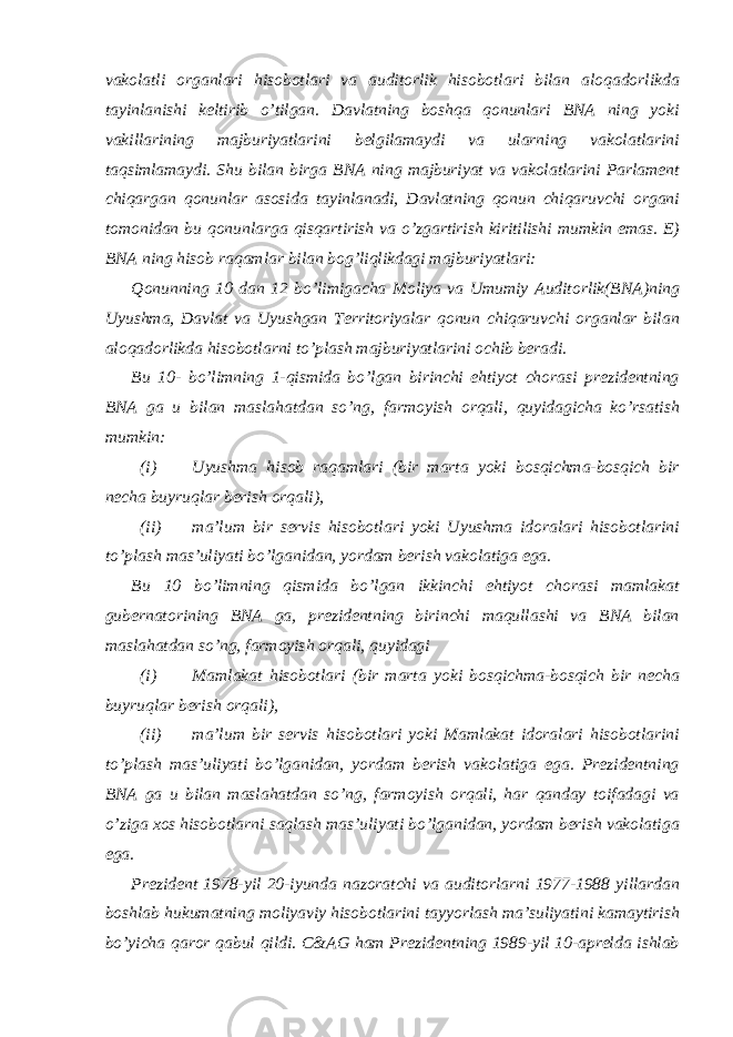  vakolatli organlari hisobotlari va auditorlik hisobotlari bilan aloqadorlikda tayinlanishi keltirib o’tilgan. Davlatning boshqa qonunlari BNA ning yoki vakillarining majburiyatlarini belgilamaydi va ularning vakolatlarini taqsimlamaydi. Shu bilan birga BNA ning majburiyat va vakolatlarini Parlament chiqargan qonunlar asosida tayinlanadi, Davlatning qonun chiqaruvchi organi tomonidan bu qonunlarga qisqartirish va o’zgartirish kiritilishi mumkin emas. E) BNA ning hisob raqamlar bilan bog’liqlikdagi majburiyatlari: Qonunning 10 dan 12 bo’limigacha Moliya va Umumiy Auditorlik(BNA)ning Uyushma, Davlat va Uyushgan Territoriyalar qonun chiqaruvchi organlar bilan aloqadorlikda hisobotlarni to’plash majburiyatlarini ochib beradi. Bu 10- bo’limning 1-qismida bo’lgan birinchi ehtiyot chorasi prezidentning BNA ga u bilan maslahatdan so’ng, farmoyish orqali, quyidagicha ko’rsatish mumkin: (i) Uyushma hisob raqamlari (bir marta yoki bosqichma-bosqich bir necha buyruqlar berish orqali), (ii) ma’lum bir servis hisobotlari yoki Uyushma idoralari hisobotlarini to’plash mas’uliyati bo’lganidan, yordam berish vakolatiga ega. Bu 10 bo’limning qismida bo’lgan ikkinchi ehtiyot chorasi mamlakat gubernatorining BNA ga, prezidentning birinchi maqullashi va BNA bilan maslahatdan so’ng, farmoyish orqali, quyidagi (i) Mamlakat hisobotlari (bir marta yoki bosqichma-bosqich bir necha buyruqlar berish orqali), (ii) ma’lum bir servis hisobotlari yoki Mamlakat idoralari hisobotlarini to’plash mas’uliyati bo’lganidan, yordam berish vakolatiga ega. Prezidentning BNA ga u bilan maslahatdan so’ng, farmoyish orqali, har qanday toifadagi va o’ziga xos hisobotlarni saqlash mas’uliyati bo’lganidan, yordam berish vakolatiga ega. Prezident 1978-yil 20-iyunda nazoratchi va auditorlarni 1977-1988 yillardan boshlab hukumatning moliyaviy hisobotlarini tayyorlash ma’suliyatini kamaytirish bo’yicha qaror qabul qildi. C&AG ham Prezidentning 1989-yil 10-aprelda ishlab 