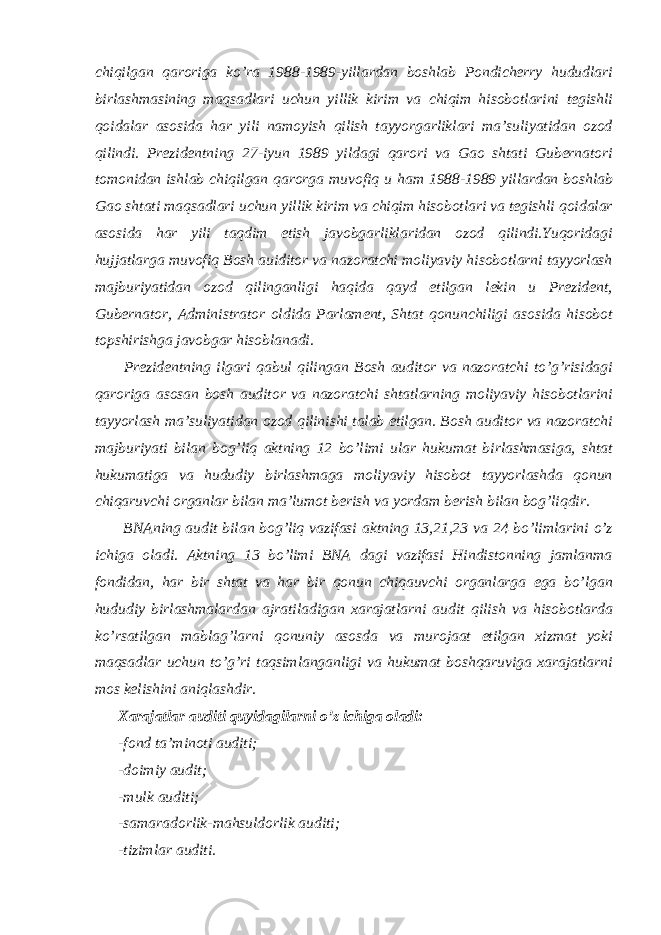  chiqilgan qaroriga ko’ra 1988-1989-yillardan boshlab Pondicherry hududlari birlashmasining maqsadlari uchun yillik kirim va chiqim hisobotlarini tegishli qoidalar asosida har yili namoyish qilish tayyorgarliklari ma’suliyatidan ozod qilindi. Prezidentning 27-iyun 1989 yildagi qarori va Gao shtati Gubernatori tomonidan ishlab chiqilgan qarorga muvofiq u ham 1988-1989 yillardan boshlab Gao shtati maqsadlari uchun yillik kirim va chiqim hisobotlari va tegishli qoidalar asosida har yili taqdim etish javobgarliklaridan ozod qilindi.Yuqoridagi hujjatlarga muvofiq Bosh auiditor va nazoratchi moliyaviy hisobotlarni tayyorlash majburiyatidan ozod qilinganligi haqida qayd etilgan lekin u Prezident, Gubernator, Administrator oldida Parlament, Shtat qonunchiligi asosida hisobot topshirishga javobgar hisoblanadi. Prezidentning ilgari qabul qilingan Bosh auditor va nazoratchi to’g’risidagi qaroriga asosan bosh auditor va nazoratchi shtatlarning moliyaviy hisobotlarini tayyorlash ma’suliyatidan ozod qilinishi talab etilgan. Bosh auditor va nazoratchi majburiyati bilan bog’liq aktning 12 bo’limi ular hukumat birlashmasiga, shtat hukumatiga va hududiy birlashmaga moliyaviy hisobot tayyorlashda qonun chiqaruvchi organlar bilan ma’lumot berish va yordam berish bilan bog’liqdir. BNAning audit bilan bog’liq vazifasi aktning 13,21,23 va 24 bo’limlarini o’z ichiga oladi. Aktning 13 bo’limi BNA dagi vazifasi Hindistonning jamlanma fondidan, har bir shtat va har bir qonun chiqauvchi organlarga ega bo’lgan hududiy birlashmalardan ajratiladigan xarajatlarni audit qilish va hisobotlarda ko’rsatilgan mablag’larni qonuniy asosda va murojaat etilgan xizmat yoki maqsadlar uchun to’g’ri taqsimlanganligi va hukumat boshqaruviga xarajatlarni mos kelishini aniqlashdir. Xarajatlar auditi quyidagilarni o’z ichiga oladi: -fond ta’minoti auditi; -doimiy audit; -mulk auditi; -samaradorlik-mahsuldorlik auditi; -tizimlar auditi. 