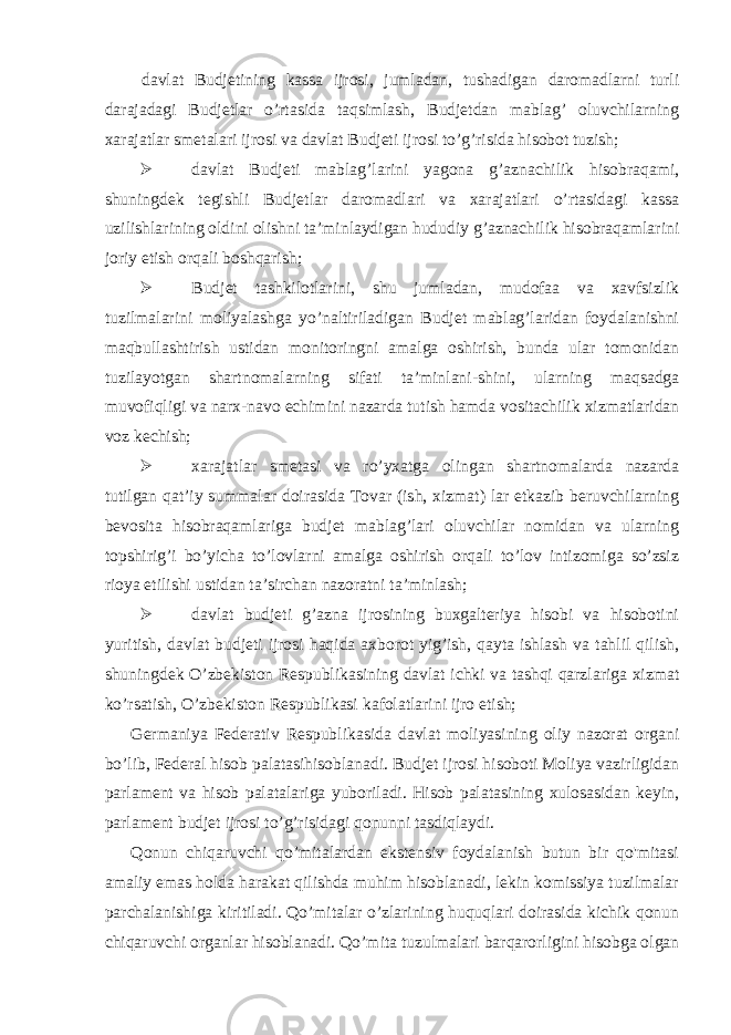  davlat Budjetining kassa ijrosi, jumladan, tushadigan daromadlarni turli darajadagi Budjetlar o’rtasida taqsimlash, Budjetdan mablag’ oluvchilarning xarajatlar smetalari ijrosi va davlat Budjeti ijrosi to’g’risida hisobot tuzish;  davlat Budjeti mablag’larini yagona g’aznachilik hisobraqami, shuningdek tegishli Budjetlar daromadlari va xarajatlari o’rtasidagi kassa uzilishlarining oldini olishni ta’minlaydigan hududiy g’aznachilik hisobraqamlarini joriy etish orqali boshqarish;  Budjet tashkilotlarini, shu jumladan, mudofaa va xavfsizlik tuzilmalarini moliyalashga yo’naltiriladigan Budjet mablag’laridan foydalanishni maqbullashtirish ustidan monitoringni amalga oshirish, bunda ular tomonidan tuzilayotgan shartnomalarning sifati ta’minlani-shini, ularning maqsadga muvofiqligi va narx-navo echimini nazarda tutish hamda vositachilik xizmatlaridan voz kechish;  xarajatlar smetasi va ro’yxatga olingan shartnomalarda nazarda tutilgan qat’iy summalar doirasida Tovar (ish, xizmat) lar etkazib beruvchilarning bevosita hisobraqamlariga budjet mablag’lari oluvchilar nomidan va ularning topshirig’i bo’yicha to’lovlarni amalga oshirish orqali to’lov intizomiga so’zsiz rioya etilishi ustidan ta’sirchan nazoratni ta’minlash;  davlat budjeti g’azna ijrosining buxgalteriya hisobi va hisobotini yuritish, davlat budjeti ijrosi haqida axborot yig’ish, qayta ishlash va tahlil qilish, shuningdek O’zbekiston Respublikasining davlat ichki va tashqi qarzlariga xizmat ko’rsatish, O’zbekiston Respublikasi kafolatlarini ijro etish; Germaniya Federativ Respublikasida davlat moliyasining oliy nazorat organi bo’lib, Federal hisob palatasihisoblanadi. Budjet ijrosi hisoboti Moliya vazirligidan parlament va hisob palatalariga yuboriladi. Hisob palatasining xulosasidan keyin, parlament budjet ijrosi to’g’risidagi qonunni tasdiqlaydi. Qonun chiqaruvchi qo’mitalardan ekstensiv foydalanish butun bir qo&#39;mitasi amaliy emas holda harakat qilishda muhim hisoblanadi, lekin komissiya tuzilmalar parchalanishiga kiritiladi. Qo’mitalar o’zlarining huquqlari doirasida kichik qonun chiqaruvchi organlar hisoblanadi. Qo’mita tuzulmalari barqarorligini hisobga olgan 