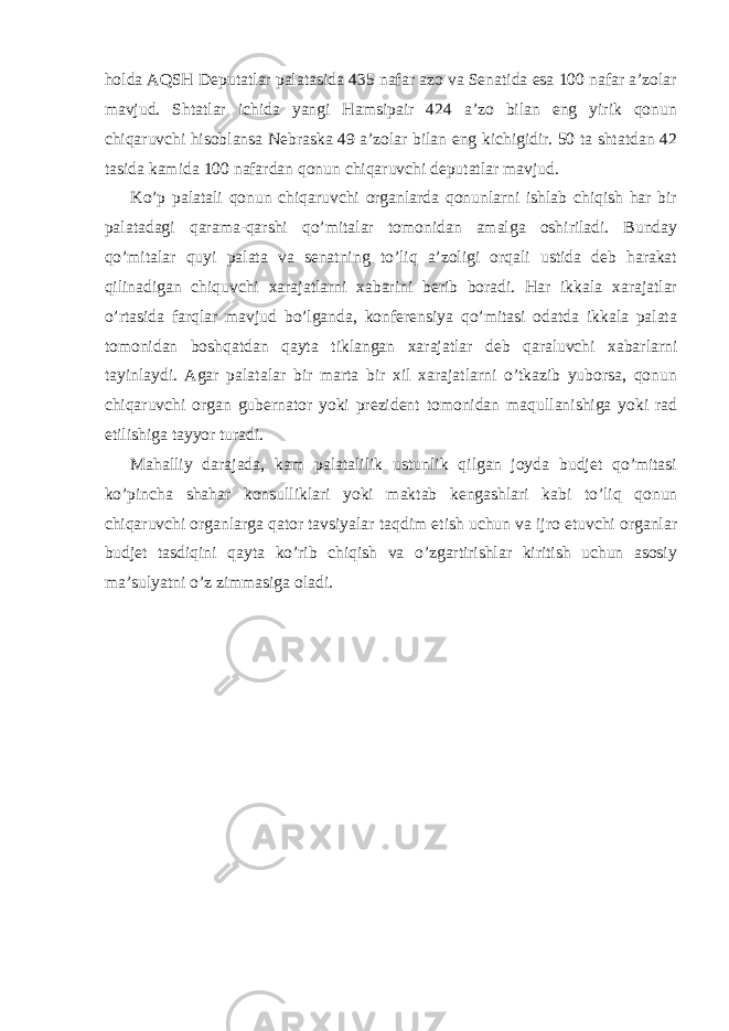  holda AQSH Deputatlar palatasida 435 nafar azo va Senatida esa 100 nafar a’zolar mavjud. Shtatlar ichida yangi Hamsipair 424 a’zo bilan eng yirik qonun chiqaruvchi hisoblansa Nebraska 49 a’zolar bilan eng kichigidir. 50 ta shtatdan 42 tasida kamida 100 nafardan qonun chiqaruvchi deputatlar mavjud. Ko’p palatali qonun chiqaruvchi organlarda qonunlarni ishlab chiqish har bir palatadagi qarama-qarshi qo’mitalar tomonidan amalga oshiriladi. Bunday qo’mitalar quyi palata va senatning to’liq a’zoligi orqali ustida deb harakat qilinadigan chiquvchi xarajatlarni xabarini berib boradi. Har ikkala xarajatlar o’rtasida farqlar mavjud bo’lganda, konferensiya qo’mitasi odatda ikkala palata tomonidan boshqatdan qayta tiklangan xarajatlar deb qaraluvchi xabarlarni tayinlaydi. Agar palatalar bir marta bir xil xarajatlarni o’tkazib yuborsa, qonun chiqaruvchi organ gubernator yoki prezident tomonidan maqullanishiga yoki rad etilishiga tayyor turadi. Mahalliy darajada, kam palatalilik ustunlik qilgan joyda budjet qo’mitasi ko’pincha shahar konsulliklari yoki maktab kengashlari kabi to’liq qonun chiqaruvchi organlarga qator tavsiyalar taqdim etish uchun va ijro etuvchi organlar budjet tasdiqini qayta ko’rib chiqish va o’zgartirishlar kiritish uchun asosiy ma’sulyatni o’z zimmasiga oladi. 