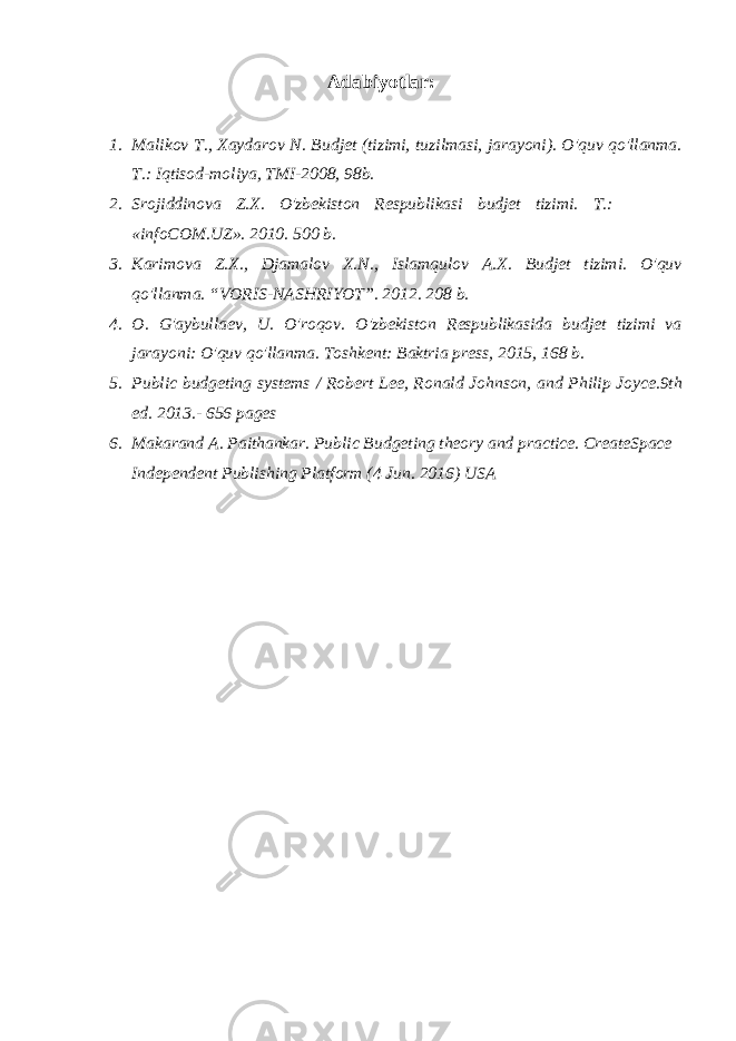  Adabiyotlar: 1. Malikov T., Xaydarov N. Budjet (tizimi, tuzilmasi, jarayoni). O&#39;quv qo&#39;llanma. T.: Iqtisod-moliya, TMI-2008, 98b. 2. Srojiddinova Z.X. O&#39;zbekiston Respublikasi budjet tizimi. T.: «infoCOM.UZ». 2010. 500 b. 3. Karimova Z.X., Djamalov X.N., Islamqulov A.X. Budjet tizimi. O&#39;quv qo&#39;llanma. “VORIS-NASHRIYOT”. 2012. 208 b. 4. O. G&#39;aybullaev, U. O&#39;roqov. O&#39;zbekiston Respublikasida budjet tizimi va jarayoni: O&#39;quv qo&#39;llanma. Toshkent: Baktria press, 2015, 168 b. 5. Public budgeting systems / Robert Lee, Ronald Johnson, and Philip Joyce.9th ed. 2013.- 656 pages 6. Makarand A. Paithankar. Public Budgeting theory and practice. CreateSpace Independent Publishing Platform (4 Jun. 2016) USA 