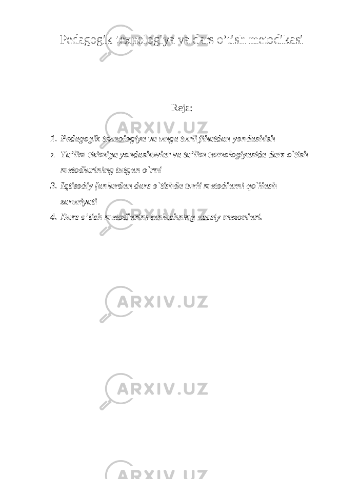 Pedagogik texnologiya va dars o’tish metodikasi Reja: 1. Pedagogik texnologiya va unga turli jihatdan yondashish 2. Ta’lim tizimiga yondashuvlar va ta’lim texnologiyasida dars o`tish metodlarining tutgan o`rni 3. Iqtisodiy fanlardan dars o`tishda turli metodlarni qo`llash zaruriyati 4. Dars o’tish metodlarini tanlashning asosiy mezonlari. 