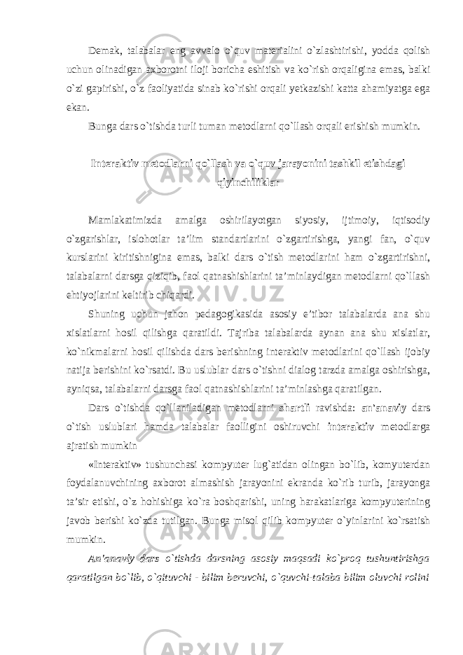 Demak, talabalar eng avvalo o`quv materialini o`zlashtirishi, yodda qolish uchun olinadigan axborotni iloji boricha eshitish va ko`rish orqaligina emas, balki o`zi gapirishi, o`z faoliyatida sinab ko`rishi orqali yetkazishi katta ahamiyatga ega ekan. Bunga dars o`tishda turli tuman metodlarni qo`llash orqali erishish mumkin. Interaktiv metodlarni qo`llash va o`quv jarayonini tashkil etishdagi qiyinchiliklar Mamlakatimizda amalga oshirilayotgan siyosiy, ijtimoiy, iqtisodiy o`zgarishlar, islohotlar ta’lim standartlarini o`zgartirishga, yangi fan, o`quv kurslarini kiritishnigina emas, balki dars o`tish metodlarini ham o`zgartirishni, talabalarni darsga qiziqib, faol qatnashishlarini ta’minlaydigan metodlarni qo`llash ehtiyojlarini keltirib chiqardi. Shuning uchun jahon pedagogikasida asosiy e’tibor talabalarda ana shu xislatlarni hosil qilishga qaratildi. Tajriba talabalarda aynan ana shu xislatlar, ko`nikmalarni hosil qilishda dars berishning interaktiv metodlarini qo`llash ijobiy natija berishini ko`rsatdi. Bu uslublar dars o`tishni dialog tarzda amalga oshirishga, ayniqsa, talabalarni darsga faol qatnashishlarini ta’minlashga qaratilgan. Dars o`tishda qo`llaniladigan metodlarni shartli ravishda: an&#39;anaviy dars o`tish uslublari hamda talabalar faolligini oshiruvchi interaktiv metodlarga ajratish mumkin «Interaktiv» tushunchasi kompyuter lug`atidan olingan bo`lib, komyuterdan foydalanuvchining axborot almashish jarayonini ekranda ko`rib turib, jarayonga ta’sir etishi, o`z hohishiga ko`ra boshqarishi, uning harakatlariga kompyuterining javob berishi ko`zda tutilgan. Bunga misol qilib kompyuter o`yinlarini ko`rsatish mumkin. An&#39;anaviy dars o`tishda darsning asosiy maqsadi ko`proq tushuntirishga qaratilgan bo`lib, o`qituvchi - bilim beruvchi, o`quvchi-talaba bilim oluvchi rolini 